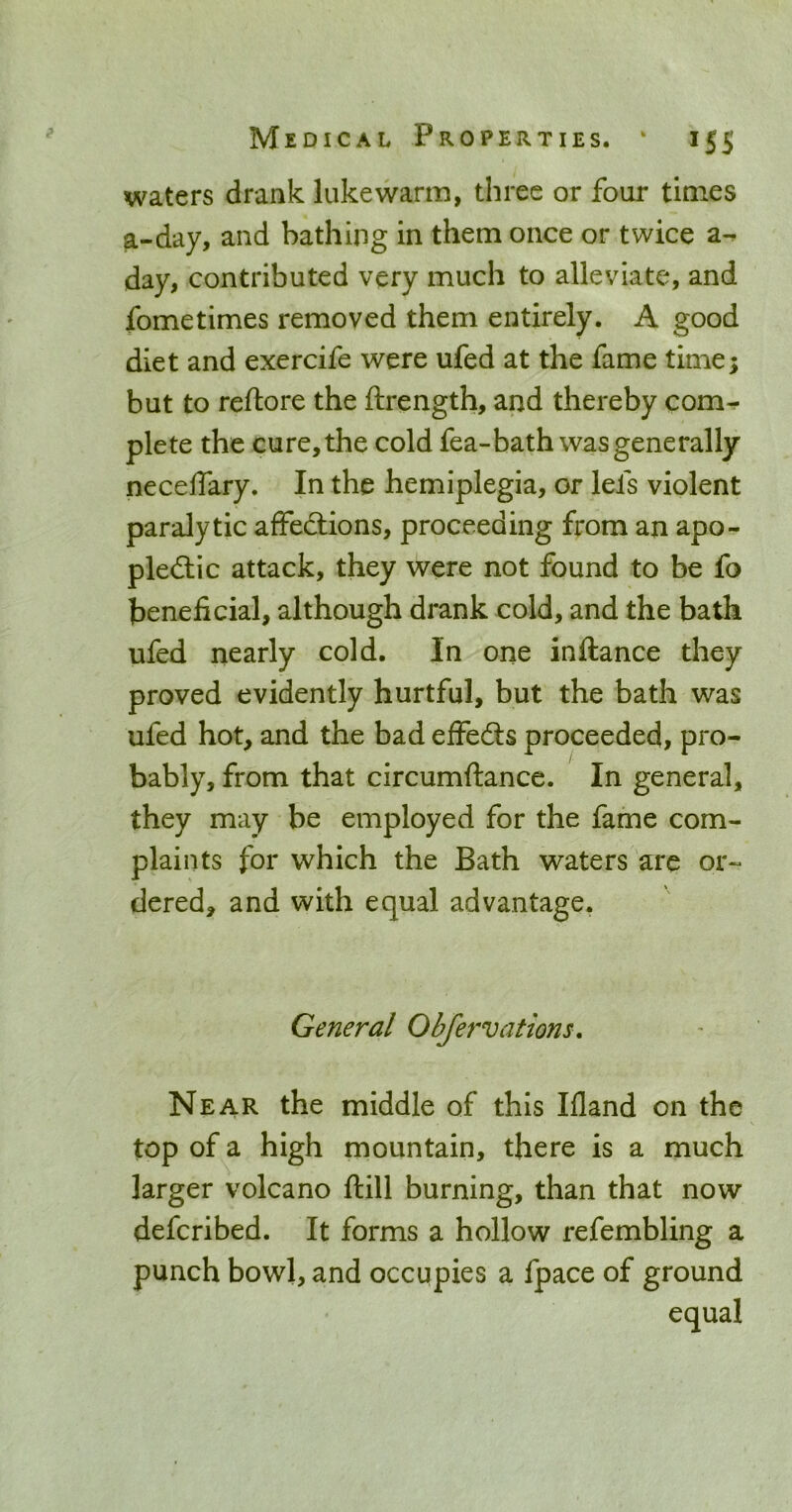 waters drank lukewarm, three or four times a-day, and bathing in them once or twice a-, day, contributed very much to alleviate, and fometimes removed them entirely. A good diet and exercife were ufed at the fame time; but to reftore the ftrength, and thereby com- plete the cure, the cold fea-bath was generally neceffary. In the hemiplegia, or lefs violent paralytic affedlions, proceeding from an apo- pledlic attack, they were not found to be fo beneficial, although drank cold, and the bath ufed nearly cold. In one inftance they proved evidently hurtful, but the bath was ufed hot, and the bad effeds proceeded, pro- bably, from that circumftance. In general, they may be employed for the fame com- plaints for which the Bath waters are or- dered, and with equal advantage. General Obfervations. Near the middle of this Ifland on the top of a high mountain, there is a much larger volcano ftill burning, than that now defcribed. It forms a hollow refembling a punch bowl, and occupies a fpace of ground equal