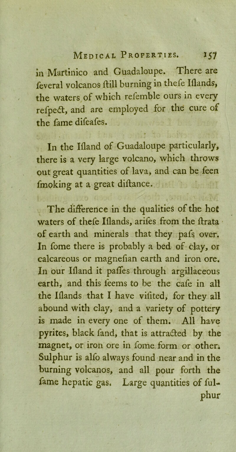 in Martinico and Guadaloupe. There are feveral volcanos ftill burning in thefe lilands, the waters of which refemble ours in every refpeft, and are employed for the cure of the fame difeafes. In the Ifland of Guadaloupe particularly, there is a very large volcano, which throws out great quantities of lava, and can be feen fmoking at a great diftance. The dijfFerence in the qualities of the hot waters of thefe Iflands, arifes from the ftrata * of earth and minerals that they pafs over. In fome there is probably a bed of clay, or calcareous or magnefian earth and iron ore. In our Ifland it paflTes through argillaceous earth, and this feems to be the cafe in all the Iflands that I have vifited, for they all abound with clay, and a variety of pottery is made in every one of them. All have pyrites, black fand, that is attracted by the magnet, or iron ore in fome form or othen Sulphur is alfo always found near and in the burning volcanos, and all pour forth the fame hepatic gas. Large quantities of ful- phur