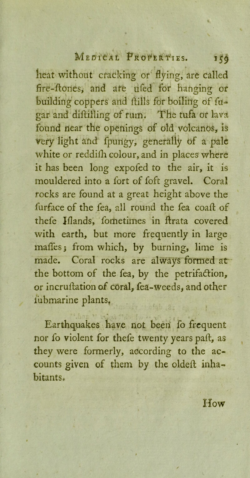 MeDIGAL PrOP'ER t'lES. 15^ heat without cracking or flying, are called fire-ftones, and ate ufed for hanging of building coppers and ftills for boiling of fu-» gar and diftilling of rum* The tufa or lava found near the openings of old volcanos, is very light and fpungy, generally of a pale white or reddifli colour, and in places where it has been long expofed to the air, it is mouldered into a fort of foft gravel. Coral rocks are found at a great height above the furface of the fea, all round the fea coaft of thefe Iflands, fometimes in ftrata covered with earth, but more frequently in large mafles 5 from which, by burning, lime is made. Coral rocks are always formed at the bottom of the fea, by the petrifadlion, or incruftation of coral, fea-weeds, and other lubmarine plants, Earthquakes'have not been fo frequent nor fo violent for thefe twenty years part, as they were formerly, according to the ac- counts given of them by the oldeft inha- bitants. How