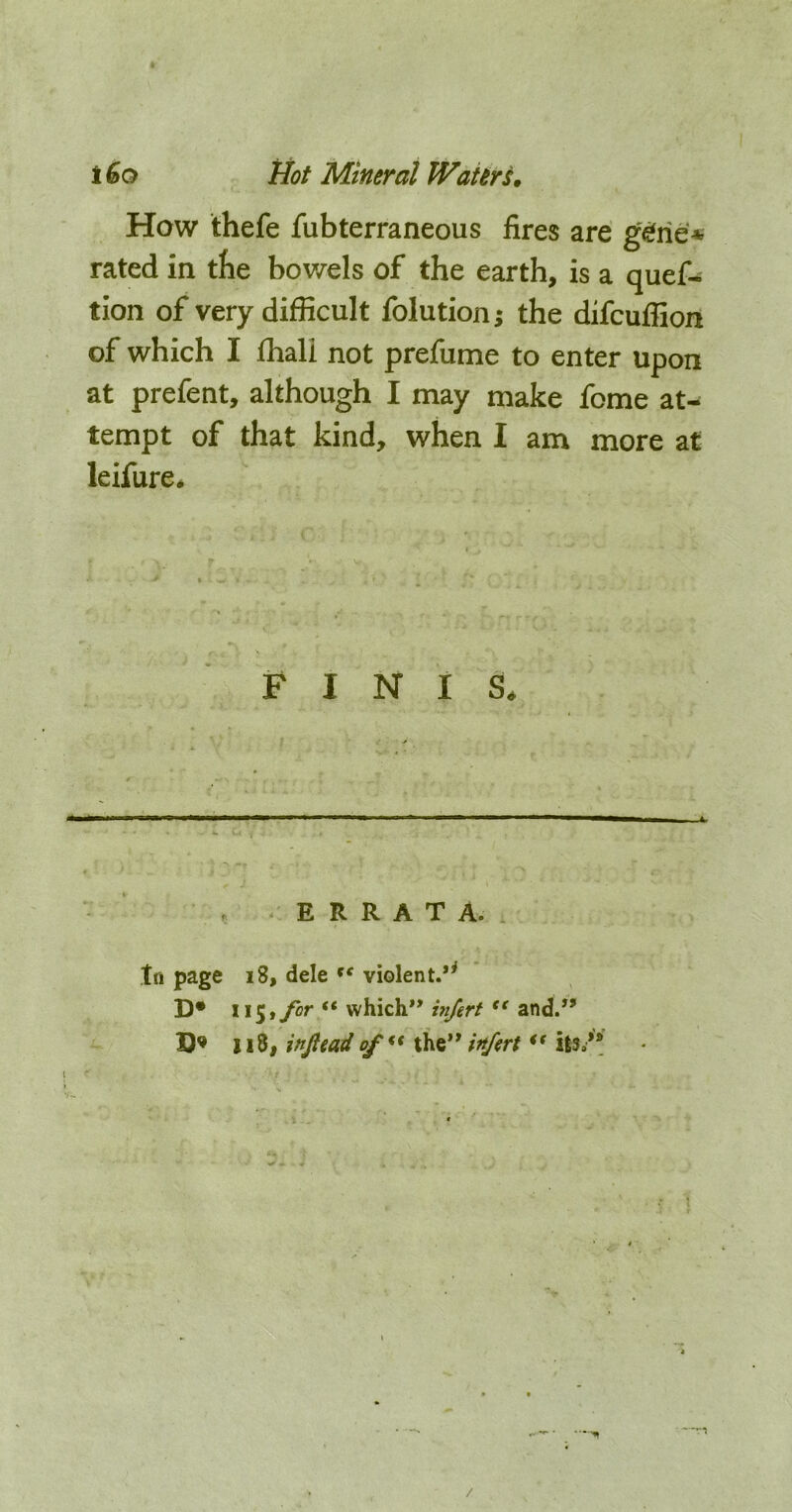 How thefe fubterraneous fires are g^rie* rated in tbe bov/els of the earth, is a quef- tion of very difficult folution; the difcuffion of which I fhali not prefume to enter upon at prefent, although I may make feme at- tempt of that kind, when I am more at leifure* FINIS. Ill I II I ■ ■ II ■ ■ ■ - I I ... I. 1 —II I , ,1 „ . , ERRATA. to page i8, dele violent.*^ D* 115,/or “ which”and.” D’ 118, ittjiead the” infirt ** its.” /