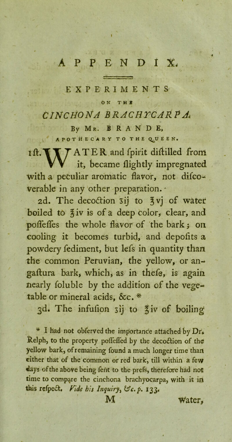 APPENDIX. EXPERIMENTS b N T H E CINCHONA BRACHTCARPA, By Mr. B R A N D E, apothecary to the e e n . ift.TTTATER andfpirit diftilled from VV it, became llightly impregnated with a peculiar aromatic flavor, not difco- Verable in any other preparation. - 2d. The decodtion 3ij to Jvj of water boiled to 5 iv is of a deep color^ clear, and poflblTes the whole flavor of 'the bark > oa cooling it becomes turbid, and depofits a powdery fediment, but lefs in quantity than the common Peruvian, the yellow, or an-* gaflura bark^ which, as in thefe, is again nearly foluble by the addition of the vege- table or mineral acids, &c. ^ 3d. The infufion 3ij to ^iv of boiling * I had not obferved the importance attached by Dr# Relph, to the property pofTefled by the decodlion of th^ yellow bark, of remaining found a much longer time than cither that of the common oV red bark, till within a few ^ays of the above being feht to the prefs, therefore had not time to compare the cinchona brachyocarpa, with it in this rcfpecSt. f^ide his Inquiry^ ^£,p* 135. M Water,