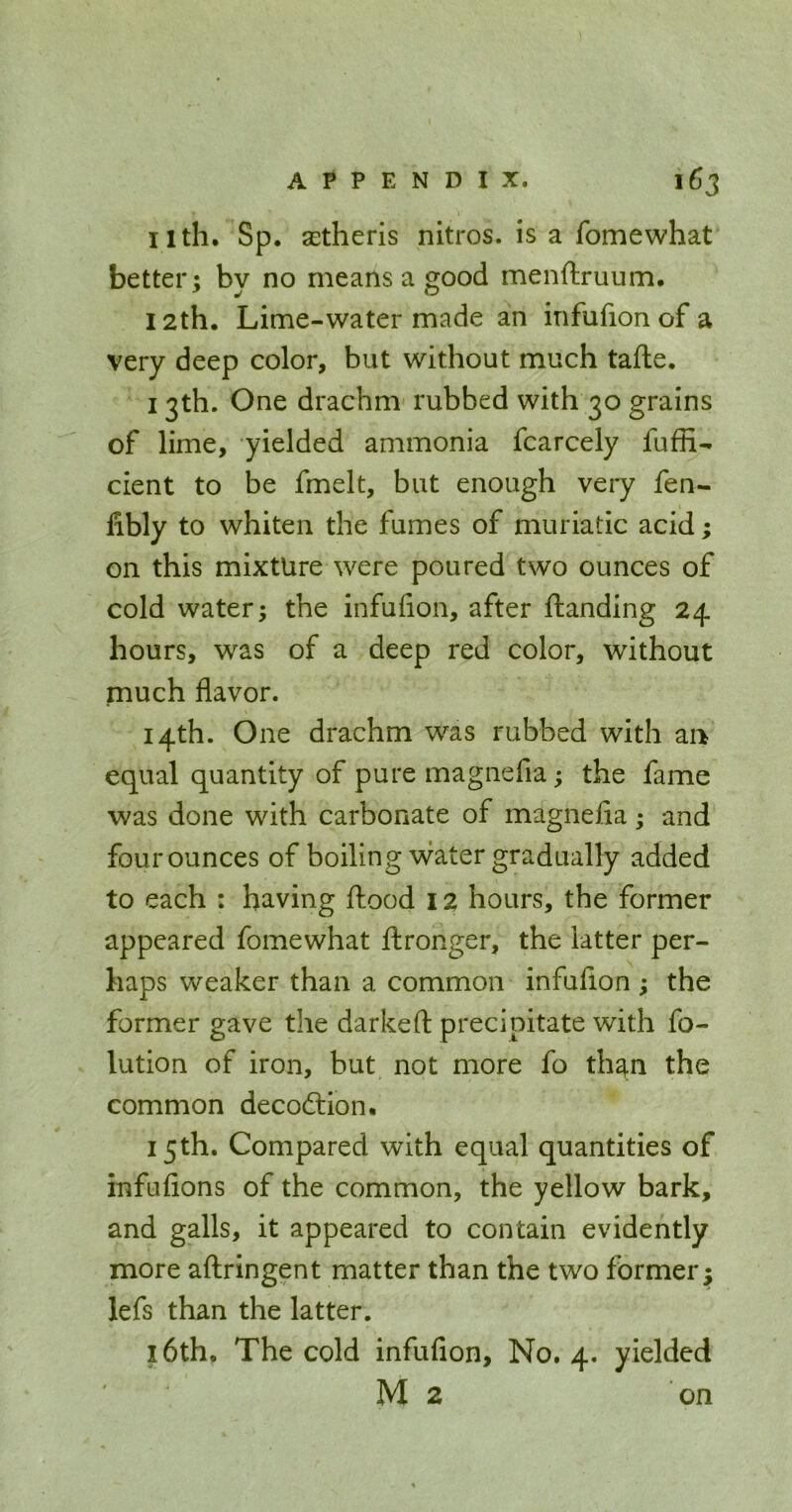 11th. Sp. SEtheris nitros. is a fomewhat better; by no means a good menftruum. 12th, Lime-water made an infufion of a very deep color, but without much tafle. 13th. One drachm rubbed with 30 grains of lime, yielded ammonia fcarcely fuffi- cient to be fmelt, but enough very fen- fibly to whiten the fumes of muriatic acid; on this mixture were poured two ounces of cold water; the infufion, after {landing 24 hours, was of a deep red color, without much flavor. 14th. One drachm w^as rubbed with ai> equal quantity of pure magnefia; the fame was done with carbonate of magnefia; and four ounces of boiling vs^ater gradually added to each : having flood 12 hours, the former appeared fomewhat flronger, the latter per- haps weaker than a common infufion ; the former gave the darkeft precipitate with fo- lution of iron, but not more fo th^n the common decodlion. 15th. Compared with equal quantities of infufions of the common, the yellow bark, and galls, it appeared to contain evidently more aftringent matter than the two former; lefs than the latter. 16th. The cold infufion, No. 4. yielded M2 on