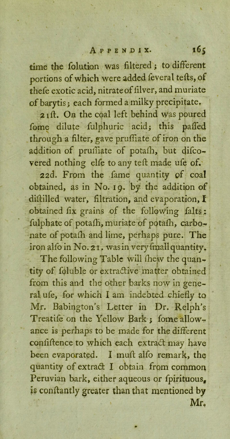 time the folution was filtered; to different portions of which were added feveral tefts, of thefe exotic acid, nitrate of filver, and muriate of barytis; each formed a milky precipitate^ 2 ift. On the coal left behind was poured fome dilute fulphuric acidj this pafled through a filter, gave pruffiate of iron on the addition of pruffiate of potaffi, but difco-^ vered nothing elfe to any teft made ufe of.' 22d, From the fame quantity of coal * . obtained, as in No. 19. by the addition of difiiilled water, filtration, and evaporation, I obtained fix grains of the following falts,: fulphate of potaffi, muriate of potaffi, carbo-f nate of potaffi and lime, perhaps pure. The iron alfo in No. 21. was in very fmall quantity. The following Table will ffiew the quan^ tity of foluble or extradive matter obtained from this and the other barks now in gene- ral ufe, for which I am indebted chiefly to Mr. Babington's Letter in Dr. Relph's Treatife'on the Yellow Bark ; fome allow- ance is perhaps to be made for the different confiftence to which each ex trad may have been evaporated. I muft alfo remark, the quantity of extrad I obtain from common Peruvian bark, either aqueous or fpirituous„ is conftantly greater than that mentioned by Mr.