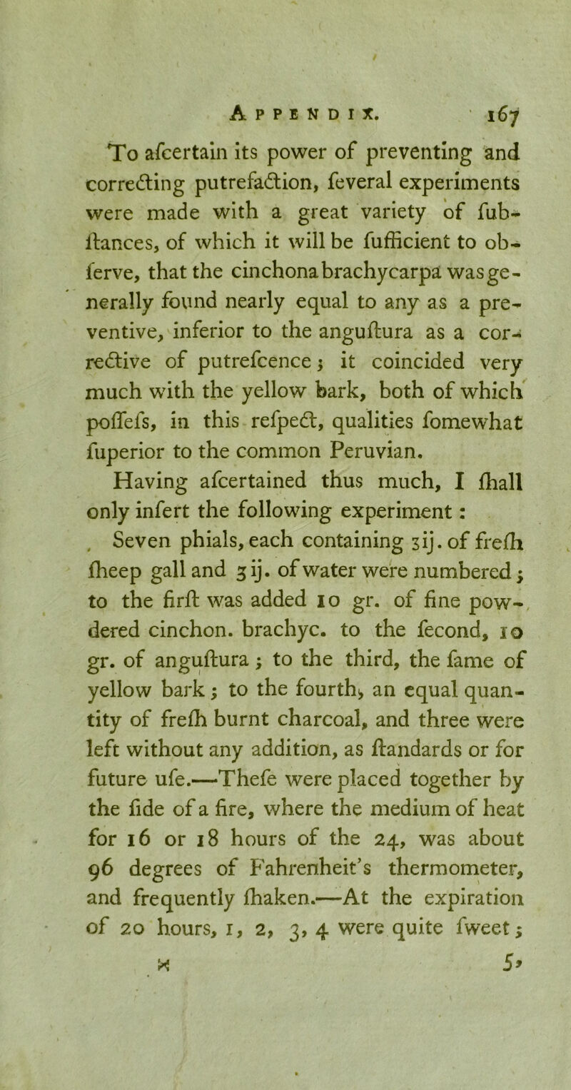 To afcertain its power of preventing and correcting putrefaction, feveral experiments were made with a great variety of fub- ftances, of which it will be fufficient to ob- ferve, that the cinchonabrachycarpa was ge- nerally found nearly equal to any as a pre- ventive, inferior to the anguftura as a cor- rective of putrefcence; it coincided very much with the yellow bark, both of which poflefs, in this refpeCt, qualities fomewhat fuperior to the common Peruvian, Having afcertained thus much, I Ihall only infert the following experiment: , Seven phials,each containing sij.of frefh fheep gall and 3 ij. of water were numbered; to the firft was added 10 gr. of fine pow-, dered cinchon. brachyc. to the fecond, 10 gr. of anguftura; to the third, the fame of yellow bark; to the fourth^ an equal quan- tity of frefh burnt charcoal, and three were left without any addition, as ftandards or for future ufe.—Thefe were placed together by the fide of a fire, where the medium of heat for 16 or 18 hours of the 24, was about 96 degrees of Fahrenheit's thermometer, and frequently fhaken.—At the expiration of 20 hours, I, 2, 3, 4 were quite fweet;