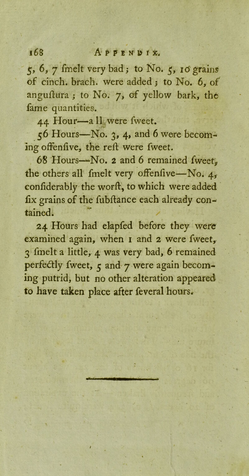5, 6> 7 fmelt very bad; to No. 5, ic5 grains of cinch, brach. were added ^ to No. 6, of anguftara ; to No. 7, of yellow bark, the fame quantities. 44 Hour—a 11. were fweet. 56 Hours—No. 3, 4, and 6 were becom- ing offenfive, the reft were fweet. 68 Hours—^No. 2 and 6 remained fweet,, the others all fmelt very ofFeniive—No. 4, confiderably the worft, to which were added fix grains of the fubftance each already con- tained. 24 Hours had ekpfed before they were examined again, when i and 2 were fweet, 3 fmelt a little, 4 was very bad, 6 remained perfectly fweet, 5 and 7 were again becom- ing putrid, but no other alteration appeared to have taken place after feveral hours*