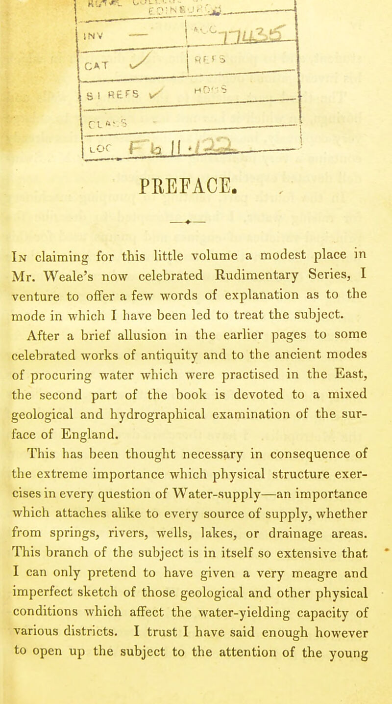SNV — CAT yy r r s r-l ft; 'A __ •fp.Q=: PEEFACE. In claiming for this little volume a modest place in Mr. Weale's now celebrated Rudimentary Series, 1 venture to offer a few words of explanation as to the mode in which I have been led to treat the subject. After a brief allusion in the earlier pages to some celebrated works of antiquity and to the ancient modes of procuring water which were practised in the East, the second part of the book is devoted to a mixed geological and hydrographical examination of the sur- face of England. This has been thought necessary in consequence of the extreme importance which physical structure exer- cises in every question of Water-supply—an importance which attaches alike to every source of supply, whether from springs, rivers, wells, lakes, or drainage areas. This branch of the subject is in itself so extensive that I can only pretend to have given a very meagre and imperfect sketch of those geological and other physical conditions which affect the water-yielding capacity of various districts. I trust I have said enough however to open up the subject to the attention of the young