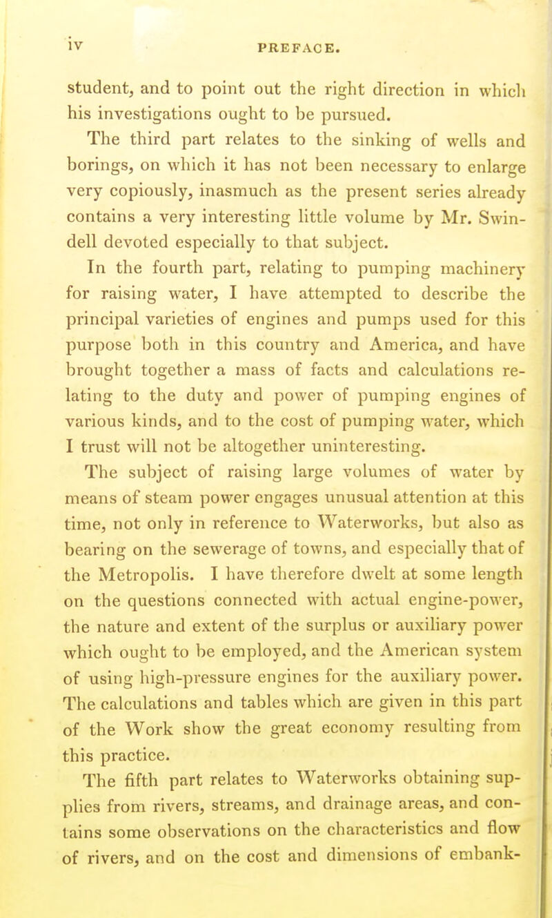 student, and to point out the right direction in whicli his investigations ought to be pursued. The third part relates to the sinking of wells and borings, on which it has not been necessary to enlarge very copiously, inasmuch as the present series already contains a very interesting little volume by Mr. Swin- dell devoted especially to that subject. In the fourth part, relating to pumping machinery for raising water, I have attempted to describe the principal varieties of engines and pumps used for this purpose both in this country and America, and have brought together a mass of facts and calculations re- lating to the duty and power of pumping engines of various kinds, and to the cost of pumping water, which I trust will not be altogether uninteresting. The subject of raising large volumes of water by means of steam power engages unusual attention at this time, not only in reference to Waterworks, but also as bearing on the sewerage of towns, and especially that of the Metropolis. I have therefore dwelt at some length on the questions connected with actual engine-power, the nature and extent of the surplus or auxihary power which ought to be employed, and the American system of using high-pressure engines for the auxiliary power. The calculations and tables which are given in this part of the Work show the great economy resulting from this practice. The fifth part relates to Waterworks obtaining sup- plies from rivers, streams, and drainage areas, and con- tains some observations on the chai-acteristics and flow of rivers, and on the cost and dimensions of embank-
