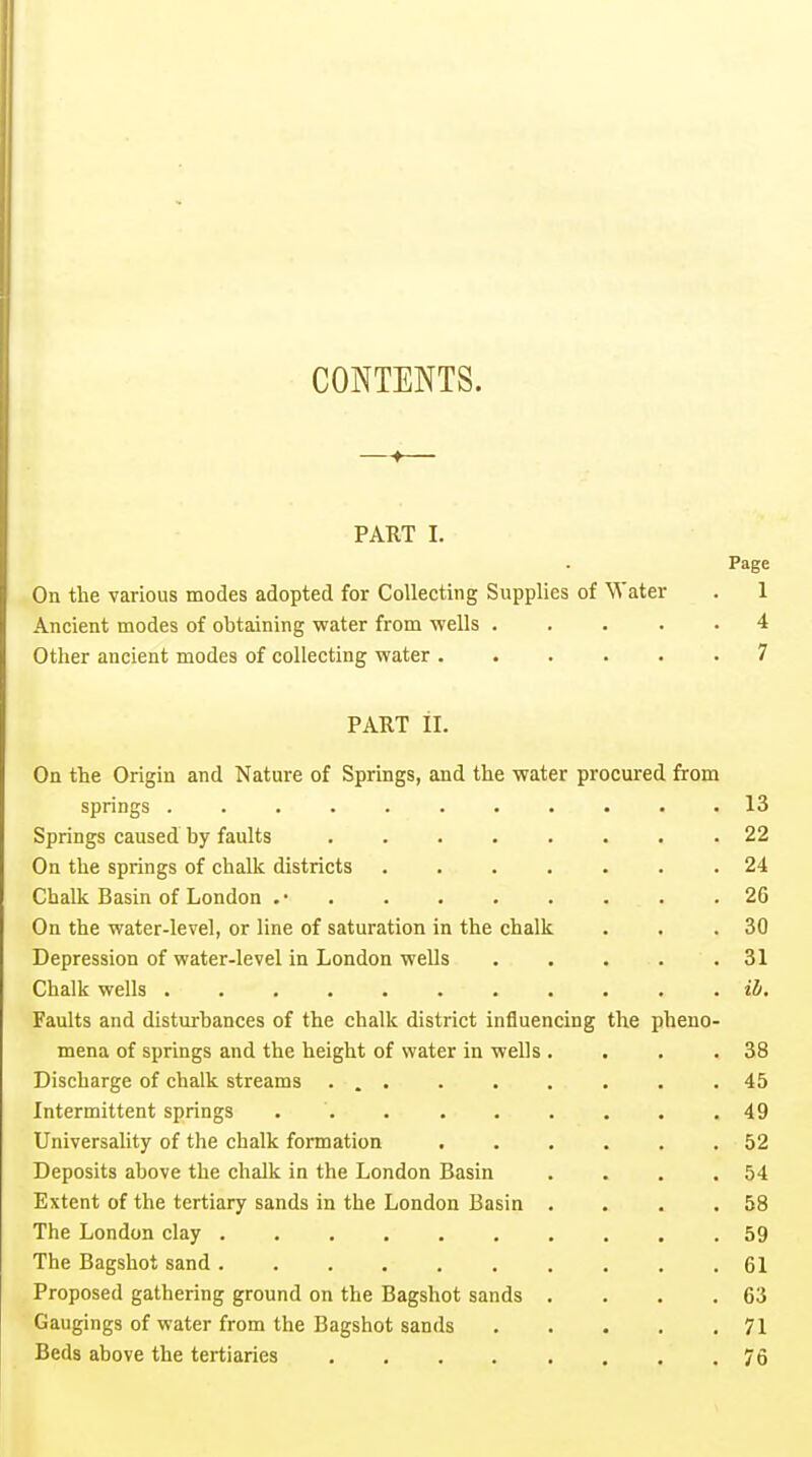 CONTENTS. —— PART I. Page On the various modes adopted for Collecting Supplies of Water . 1 Ancient modes of obtaining water from wells ..... 4 Other ancient modes of collecting water ...... 7 PART il. On the Origin and Nature of Springs, and the water procured from springs 13 Springs caused by faults ........ 22 On the springs of chalk districts 24 Chalk Basin of London .• . . . . . . . .26 On the water-level, or line of saturation in the chalk . . .30 Depression of water-level in London wells 31 Chalk wells ii. Faults and disturbances of the chalk district influencing the pheno- mena of springs and the height of water in wells . . , .38 Discharge of chalk streams ... . . . . . .45 Intermittent springs . . .49 Universality of the chalk formation 52 Deposits above the chalk in the London Basin . . . .54 Extent of the tertiary sands in the London Basin . . . .58 The London clay 59 The Bagshot sand 61 Proposed gathering ground on the Bagshot sands . . . .63 Gaugings of water from the Bagshot sands . . . . .71 Beds above the tertiaries 76