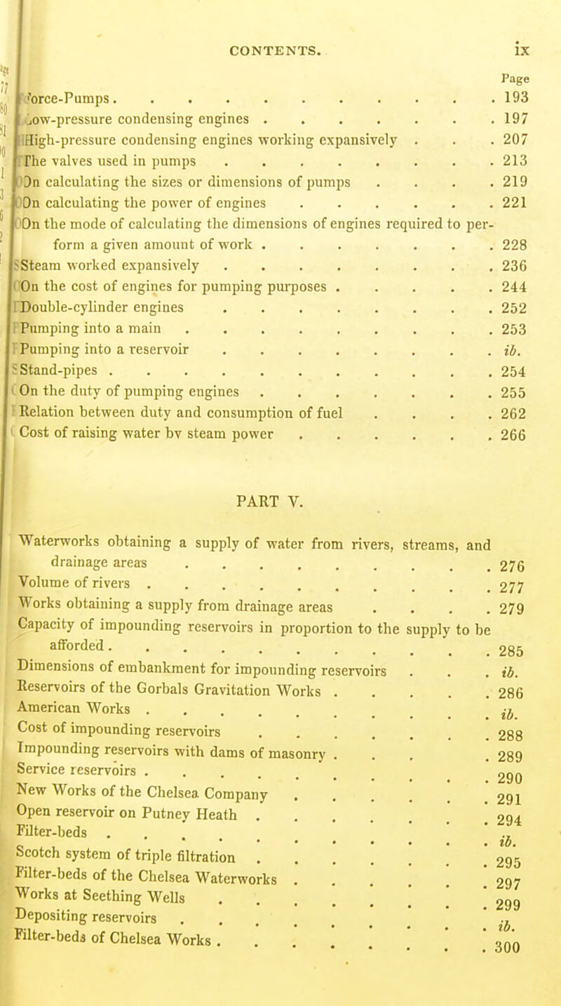 Page (?orce-Pumps. .......... 193 .jow-pressure condensing engines . 197 IHigh-pressure condensing engines working expansively . . .207 riie valves used in pumps ........ 213 Dn calculating the sizes or dimensions of pumps .... 219 On calculating the power of engines . . . . . .221 On the mode of calculating the dimensions of engines required to per- form a given amount of work ....... 228 Steam worked expansively 236 On the cost of engines for pumping purposes ..... 244 Douhle-cylinder engines ........ 252 Pumping into a main ......... 253 Pumping into a reservoir ib. Stand-pipes ........... 254 On the duty of pumping engines 255 Relation between duty and consumption of fuel .... 262 Cost of raising water by steam power 266 PART V. the supply to be Waterworks obtaining a supply of water from rivers, streams, and drainage areas ..... Volume of rivers ...... Works obtaining a supply from drainage areas Capacity of impounding reservoirs in proportion to afforded Dimensions of embankment for impounding reservoirs Reservoirs of the Gorbals Gravitation Works . American Works Cost of impounding reservoirs Impounding reservoirs with dams of masonry . Service reservoirs ..... New Works of the Chelsea Company Open reservoir on Putney Heath . Filter-beds Scotch system of triple filtration . Filter-beds of the Chelsea Waterworks Works at Seething Wells .... Depositing reservoirs Klter-bedd of Chelsea Works . 276 277 279 285 ib. 286 ib. 288 289 290 291 294 295 297 299 300