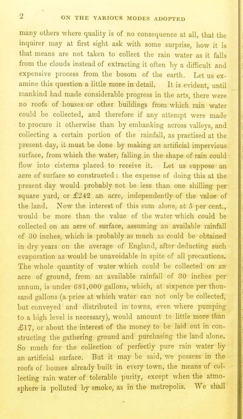 many others where quality is of no consequence at all, that the inquirer may at first sight ask with some surprise, how it is that means are not taken to collect the rain water as it falls from the clouds instead of extracting it often by a difficult and expensive process from the bosom of the earth. Let us ex- amine this question a little more in detail. It is evident, until mankind had made considerable progress in the arts, there were no roofs of houses or other buildings from which rain water could be collected, and therefore if any attempt were made to procure it otherwise than by embanking across valleys, and collecting a certain portion of the rainfall, as practised at the present day, it must be done by making an artificial impervious surface, from which the water, falling in the shape of rain could flow into cisterns placed to receive it. Let us suppose an acre of surface so constructed : the expense of doing this at the present day would probably not be less than one shilling per square jard, or £242 an acre, independently of the value of the land. Now the interest of this sum alone, at 5 per cent., would be more than the value of the water which could be collected on an acre of surface, assuming an available rainfall of 30 inches, which is probably as much as could be obtained in dry years on the average of England, after deducting such evaporation as would be unavoidable in spite of all precautions. The whole quantity of water which could be collected on an acre of ground, from an available rainfall of 30 inches per annum, is under G81,000 gallons, which, at sixpence per thou- sand gallons (a price at which water can not only be collected, but conveyed and distributed in towns, even where pumping to a high level is necessary), would amount to little more than £17, or about the interest of the money to be laid out in con- structing the gathering ground and purchasing the land alone. So much for the collection of perfectly pure rain water by an artificial surface. But it may be said, we possess in the roofs of houses already built in every town, the means of col- lecting rain water of tolerable purity, except when the atmo- sphere is polluted by smoke, as in the metropolis. We shall