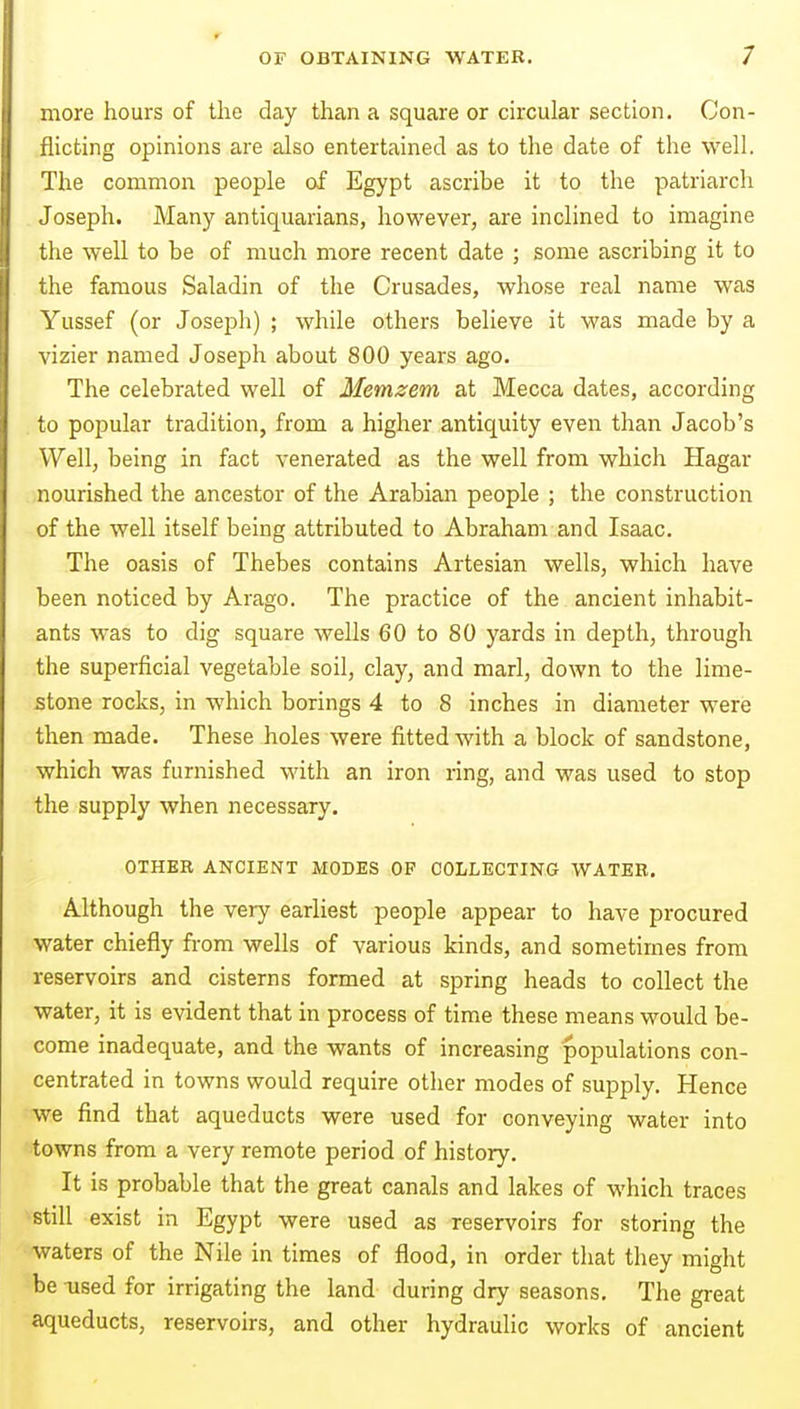 more hours of the day than a square or circular section. Con- flicting opinions are also entertained as to the date of the well. The common people of Egypt ascribe it to the patriarch Joseph. Many antiquarians, however, are inclined to imagine the well to be of much more recent date ; some ascribing it to the famous Saladin of the Crusades, whose real name was Yussef (or Joseph) ; while others believe it was made by a vizier named Joseph about 800 years ago. The celebrated well of Memzem at Mecca dates, according to popular tradition, from a higher antiquity even than Jacob's Well, being in fact venerated as the well from which Hagar nourished the ancestor of the Arabian people ; the construction of the well itself being attributed to Abraham and Isaac. The oasis of Thebes contains Artesian wells, which have been noticed by Arago. The practice of the ancient inhabit- ants was to dig square wells 60 to 80 yards in depth, through the superficial vegetable soil, clay, and marl, down to the lime- stone rocks, in which borings 4 to 8 inches in diameter were then made. These holes were fitted with a block of sandstone, which was furnished with an iron ring, and was used to stop the supply when necessary. OTHEE ANCIENT MODES OF COLLECTING WATER. Although the very earliest people appear to have procured water chiefly from wells of various kinds, and sometimes from reservoirs and cisterns formed at spring heads to collect the water, it is evident that in process of time these means would be- come inadequate, and the wants of increasing populations con- centrated in towns would require other modes of supply. Hence we find that aqueducts were used for conveying water into towns from a very remote period of history. It is probable that the great canals and lakes of which traces still exist in Egypt were used as reservoirs for storing the waters of the Nile in times of flood, in order that they might be used for irrigating the land during dry seasons. The great aqueducts, reservoirs, and other hydraulic works of ancient