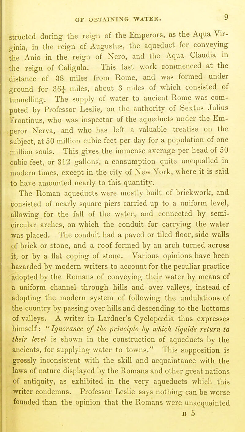 structed during the reign of the Emperors, as the Aqua Vir- trinia, in the reign of Augustus, the aqueduct for conveying the Anio in the reign of Nero, and the Aqua Claudia in the reign of Caligula. This last work commenced at the distance of 38 miles from Rome, and was formed under o-round for 36i miles, about 3 miles of which consisted of tunnelling. The supply of water to ancient Rome was com- puted by Professor Leslie, on the authority of Sextus Julius Frontinus, who was inspector of the aqueducts under the Em- peror Nerva, and who has left a valuable treatise on the subject, at 50 million cubic feet per day for a population of one milhon souls. This gives the immense average per head of 50 cubic feet, or 312 gallons, a consumption quite unequalled in modern times, except in the city of New York, where it is said to have amounted nearly to this quantity. The Roman aqueducts were mostly built of brickwork, and consisted of nearly square piers carried up to a uniform level, allowing for the fall of the water, and connected by semi- circular arches, on which the conduit for carrying the water was placed. The conduit had a paved or tiled floor, side walls of brick or stone, and a roof formed by an arch turned across it, or by a flat coping of stone. Various opinions have been hazarded by modern writers to account for the peculiar practice adopted by the Romans of conveying their water by means of a uniform channel through hills and over valleys, instead of adopting the modern system of following the undulations of the country by passing over hills and descending to the bottoms of valleys. A writer in Lardner's Cyclopaedia thus expresses himself: Ignorance of the principle by which liquids return to their level is shown in the construction of aqueducts by the ancients, for supplying water to towns. This supposition is gressly inconsistent with the skill and acquaintance with the laws of nature displayed by the Romans and other great nations of antiquity, as exhibited in the very aqueducts which this writer condemns. Professor Leslie says nothing can be worse founded than the opinion that the Romans were unacquainted n 5