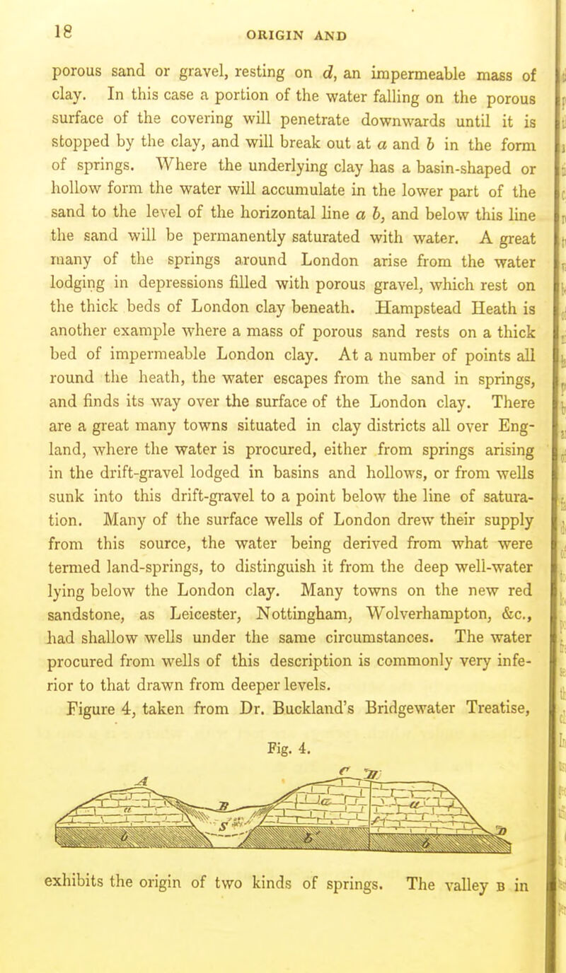 porous sand or gravel, resting on d, an impermeable mass of clay. In this case a portion of the water falling on the porous surface of the covering will penetrate downwards until it is stopped by the clay, and will break out at a and b in the form of springs. Where the underlying clay has a basin-shaped or hollow form the water will accumulate in the lower part of the sand to the level of the horizontal line a h, and below this line the sand will be permanently saturated with water. A great many of the springs around London arise from the water lodging in depressions filled with porous gravel, which rest on the thick beds of London clay beneath. Hampstead Heath is another example where a mass of porous sand rests on a thick bed of impermeable London clay. At a number of points all round the heath, the water escapes from the sand in springs, and finds its way over the surface of the London clay. There are a great many towns situated in clay districts all over Eng- land, where the water is procured, either from springs arising in the drift-gravel lodged in basins and hollows, or from wells sunk into this drift-gravel to a point below the line of satura- tion. Many of the surface wells of London drew their supply from this source, the water being derived from what were termed land-springs, to distinguish it from the deep well-water lying below the London clay. Many towns on the new red sandstone, as Leicester, Nottingham, Wolverhampton, &c., Jiad shallow wells under the same circumstances. The water procured from wells of this description is commonly very infe- rior to that drawn from deeper levels. Figure 4, taken from Dr. Buckland's Bridgewater Treatise, Fig. 4. exhibits the origin of two kinds of springs. The valley b in