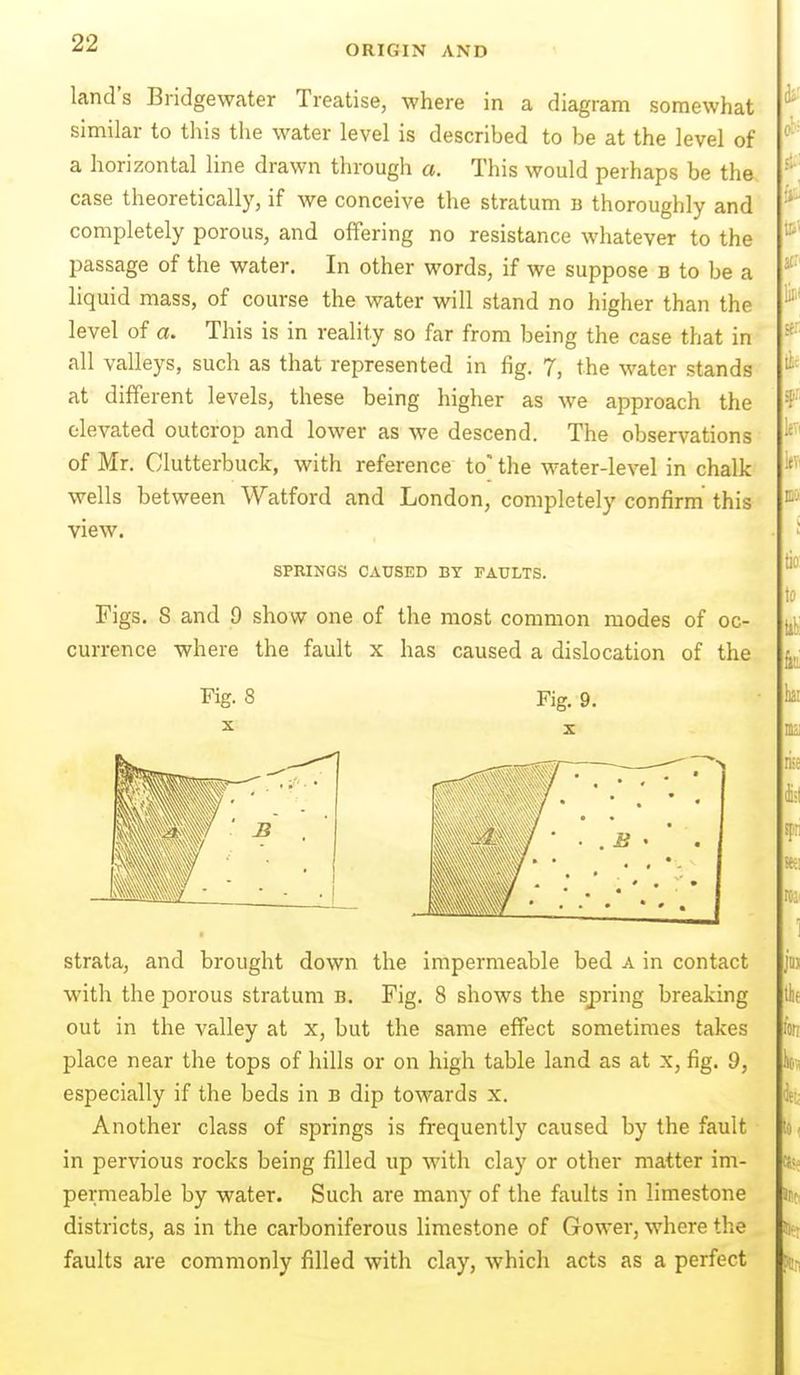ORIGIN AND land's Bridgewater Treatise, where in a diagram somewhat similar to this the water level is described to be at the level of a horizontal line drawn through a. This would perhaps be the case theoretically, if we conceive the stratum b thoroughly and completely porous, and offering no resistance whatever to the passage of the water. In other words, if we suppose b to be a liquid mass, of course the water will stand no higher than the level of a. This is in reality so far from being the case that in all valleys, such as that represented in fig. 7, the water stands at different levels, these being higher as we approach the elevated outcrop and lower as we descend. The observations of Mr. Clutterbuck, with reference to the water-level in chalk wells between Watford and London, completely confirm this view. SPRINGS CAUSED BY FAULTS. Figs, 8 and 9 show one of the most common modes of oc- currence where the fault x has caused a dislocation of the Fig. 8 Fig. 9. strata, and brought down the impermeable bed a in contact with the porous stratum b. Fig. 8 shows the spring breaking out in the valley at x, but the same effect sometimes takes place near the tops of hills or on high table land as at x, fig. 9, especially if the beds in b dip towards x. Another class of springs is frequently caused by the fault in pervious rocks being filled up with clay or other matter im- permeable by water. Such are many of the faults in limestone districts, as in the carboniferous limestone of Gower, where the faults are commonly filled with clay, which acts as a perfect