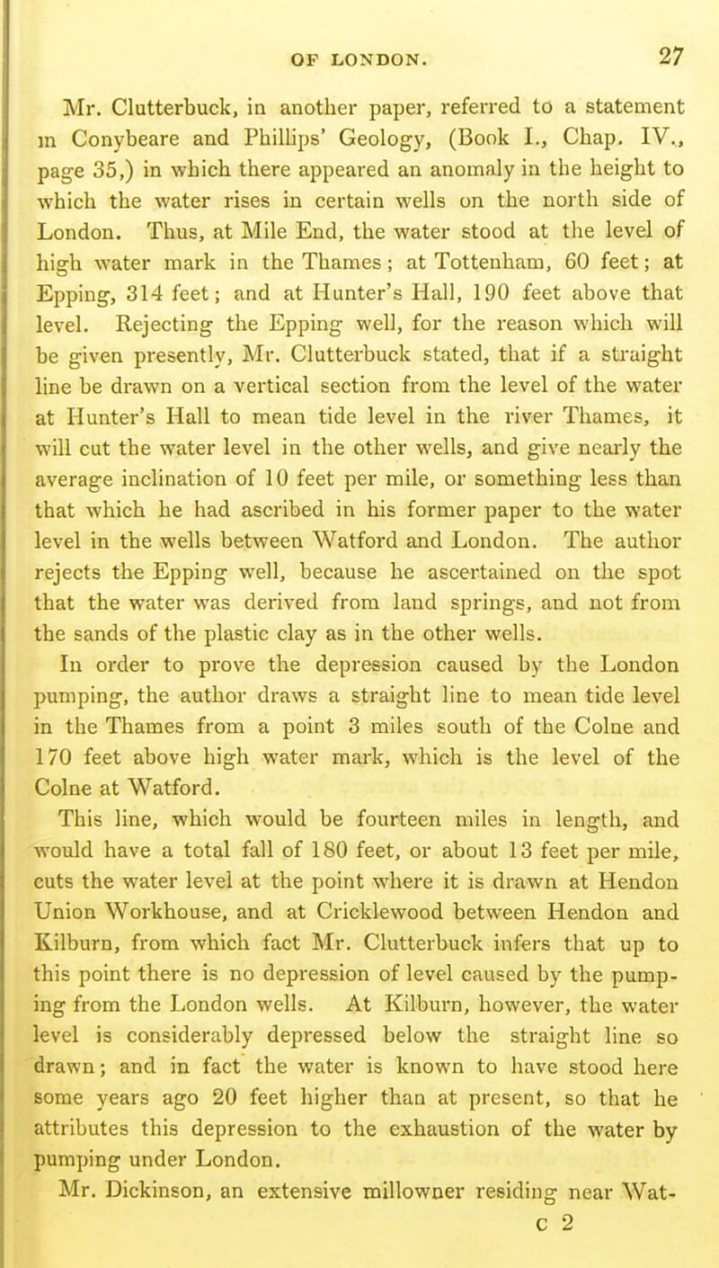 Mr. Clutterbuck, in another paper, referred to a statement in Conybeare and Phillips' Geology, (Book I., Chap. IV., page 35,) in which there appeared an anomaly in the height to which the water rises in certain wells on the north side of London. Thus, at Mile End, the water stood at the level of high water mark in the Thames ; at Tottenham, 60 feet; at Epping, 314 feet; and at Hunter's Hall, 190 feet above that level. Rejecting the Epping well, for the reason which will be given presently, Mr. Clutterbuck stated, that if a straight line be drawn on a vertical section from the level of the water at Hunter's Hall to mean tide level in the river Thames, it will cut the water level in the other wells, and give nearly the average inclination of 10 feet per mile, or something less than that which he had ascribed in his former paper to the water level in the wells between Watford and London. The author rejects the Epping well, because he ascertained on the spot that the water was derived from land springs, and not from the sands of the plastic clay as in the other wells. In order to prove the depression caused by the London pumping, the author draws a straight line to mean tide level in the Thames from a point 3 miles south of the Colne and 170 feet above high water mark, which is the level of the Colne at Watford. This line, which would be fourteen miles in length, and Would have a total fall of 180 feet, or about 13 feet per mile, cuts the water level at the point where it is drawn at Hendon Union Workhouse, and at Cricklewood between Hendon and Kilburn, from which fact Mr. Clutterbuck infers that up to this point there is no depression of level caused by the pump- ing from the London wells. At Kilburn, however, the water level is considerably depressed below the straight line so drawn; and in fact the water is known to have stood here some years ago 20 feet higher than at present, so that he attributes this depression to the exhaustion of the water by pumping under London. Mr. Dickinson, an extensive millowner residing near Wat- c 2