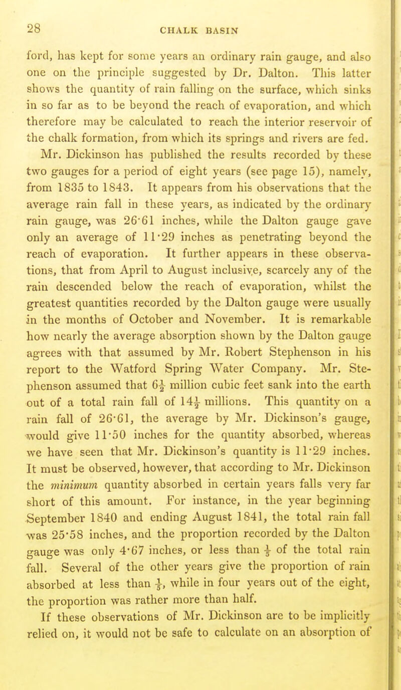 ford, has kept for some years an ordinary rain gauge, and also one on the principle suggested by Dr. Dalton. This latter shows the quantity of rain falling on the surface, which sinks in so far as to be beyond the reach of evaporation, and which therefore may be calculated to reach the interior reservoir of the chalk formation, from which its springs and rivers are fed. Mr. Dickinson has published the results recorded by these two gauges for a period of eight years (see page 15), namely, from 1835 to 1843. It appears from his observations that the average rain fall in these years, as indicated by the ordinary rain gauge, was 26'61 inches, while the Dalton gauge gave only an average of 11 29 inches as penetrating beyond the reach of evaporation. It further appears in these observa- tions, that from April to August inclusiye, scarcely any of the rain descended below the reach of evaporation, whilst the greatest quantities recorded by the Dalton gauge were usually in the months of October and November. It is remarkable how nearly the average absorption shown by the Dalton gauge agrees with that assumed by Mr. Robert Stephenson in his report to the Watford Spring Water Company. Mr. Ste- phenson assumed that million cubic feet sank into the earth out of a total rain fall of 14^ millions. This quantity on a rain fall of 2661, the average by Mr. Dickinson's gauge, would give 11'oO inches for the quantity absorbed, whereas we have seen that Mr. Dickinson's quantity is 11 29 inches. It must be observed, however, that according to Mr. Dickinson the minimum quantity absorbed in certain years falls very far short of this amount. For instance, in the year beginning September 1840 and ending August 1841, the total rain fall -was 25*58 inches, and the proportion recorded by the Dalton gauge was only 4*67 inches, or less than \ of the total rain fall. Several of the other years give the proportion of rain absorbed at less than |, while in four years out of the eight, the proportion was rather more than half. If these observations of Mr. Dickinson are to be imphcitly relied on, it would not be safe to calculate on an absorption of
