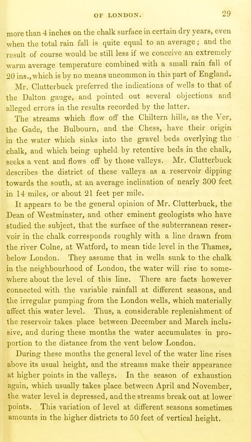 more than 4 inches on the chalk surface in certain dry years, even when the total rain fall is quite equal to an average; and the result of course would be still less if we conceive an extremely warm average temperature combined with a small rain fall of 20 ins., which is by no means uncommon in this part of England. Mr. Clutterbuck preferred the indications of wells to that of the Dalton gauge, and pointed out several objections and alleged errors in the results recorded by the latter. The streams which flow ofi the Chiltern hills, as the Ver, the Gade, the Bulbourn, and the Chess, have their origin in the water which sinks into the gravel beds overlying the chalk, and which being upheld by retentive beds in the chalk, seeks a vent and flows off by those valleys. Mr. Clutterbuck describes the district of these valleys as a reservoir dipping towards the south, at an average inclination of nearly 300 feet in 14 miles, or about 21 feet per mile. It appears to be the general opinion of Mr. Clutterbuck, the Dean of Westminster, and other eminent geologists who have studied the subject, that the surface of the subterranean reser- voir in the chalk corresponds roughly with a line drawn from the river Colne, at Watford, to mean tide level in the Thames,, below London. They assume that in wells sunk to the chalk in the neighbourhood of London, the water will rise to some- where about the level of this line. There are facts however connected with the variable rainfall at different seasons, and the irregular pumping from the London wells, which materially affect this water level. Thus, a considerable replenishment of the i-eservoir takes place between December and March inclu- sive, and during these months the water accumulates in pro- portion to the distance from the vent below London. During these months the general level of the water line rises above its usual height, and the streams make their appearance at higher points in the valleys. In the season of exhaustion again, which usually takes place between April and November, the water level is depressed, and the streams break out at lower points. This variation of level at different seasons sometimes amounts in the higher districts to 50 feet of vertical height.