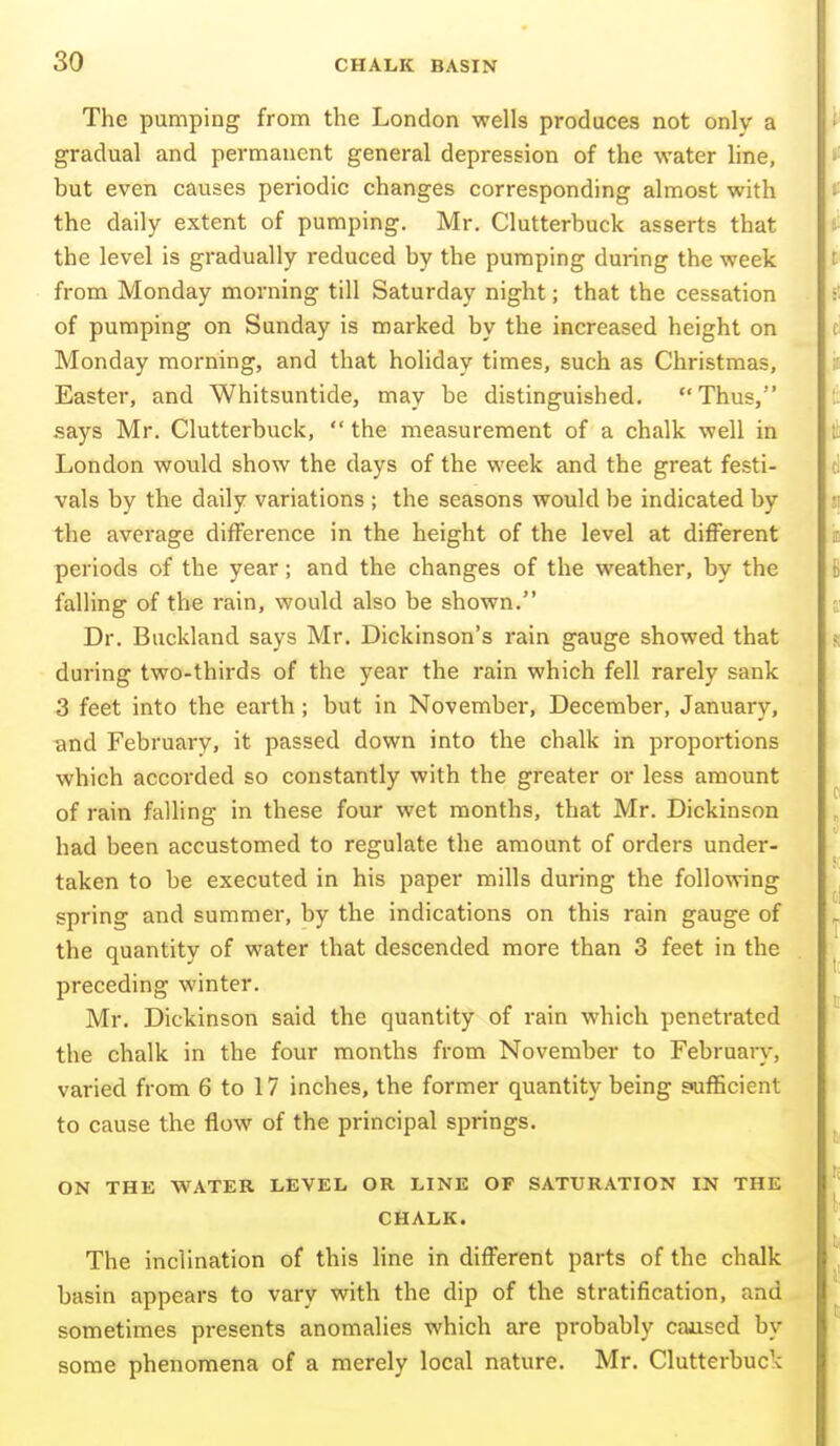 The pumping from the London wells produces not only a gradual and permanent general depression of the water line, but even causes periodic changes corresponding almost with the daily extent of pumping. Mr. Clutterbuck asserts that the level is gradually reduced by the pumping during the week from Monday morning till Saturday night; that the cessation of pumping on Sunday is marked by the increased height on Monday morning, and that holiday times, such as Christmas, Easter, and Whitsuntide, may be distinguished.  Thus, says Mr. Clutterbuck,  the measurement of a chalk well in London would show the days of the week and the great festi- vals by the daily variations ; the seasons would be indicated by the average difference in the height of the level at different periods of the year; and the changes of the weather, by the falling of the rain, would also be shown. Dr. Buckland says Mr. Dickinson's rain gauge showed that during two-thirds of the year the rain which fell rarely sank 3 feet into the earth; but in November, December, January, -and February, it passed down into the chalk in proportions which accorded so constantly with the greater or less amount of rain falling in these four wet months, that Mr. Dickinson had been accustomed to regulate the amount of orders under- taken to be executed in his paper mills during the following spring and summer, by the indications on this rain gauge of the quantity of water that descended more than 3 feet in the preceding winter. Mr. Dickinson said the quantity of rain which penetrated the chalk in the four months from November to February, varied from 6 to 17 inches, the former quantity being sufficient to cause the flow of the principal springs. ON THE WATER LEVEL OR LINE OF SATURATION IN THE CHALK. The inclination of this line in different parts of the chalk basin appears to vary with the dip of the stratification, and sometimes presents anomalies which are probably caased by some phenomena of a merely local nature. Mr. Clutterbuck