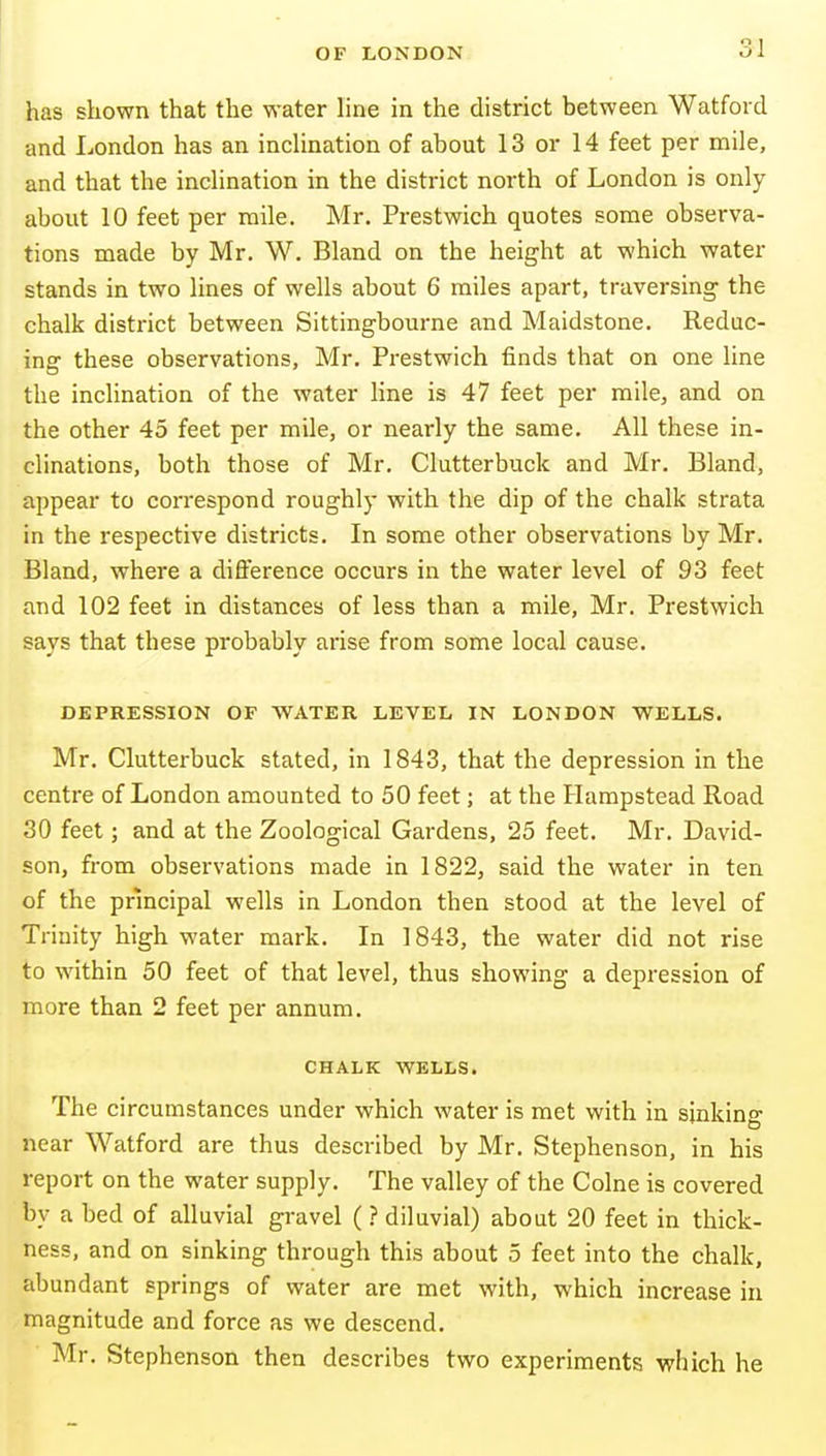 has shown that the water line in the district between Watford and London has an inclination of about 13 or 14 feet per mile, and that the inclination in the district north of London is only about 10 feet per mile. Mr. Prestwich quotes some observa- tions made by Mr. W. Bland on the height at which water stands in two lines of wells about 6 miles apart, traversing the chalk district between Sittingbourne and Maidstone. Reduc- ing these observations, Mr. Prestwich finds that on one line the inclination of the water line is 47 feet per mile, and on the other 45 feet per mile, or nearly the same. All these in- clinations, both those of Mr. Clutterbuck and Mr. Bland, appear to correspond roughly with the dip of the chalk strata in the respective districts. In some other observations by Mr. Bland, where a diflerence occurs in the water level of 93 feet and 102 feet in distances of less than a mile, Mr. Prestwich says that these probably arise from some local cause. DEPRESSION OF WATER LEVEL IN LONDON WELLS. Mr. Clutterbuck stated, in 1843, that the depression in the centre of London amounted to 50 feet; at the Hampstead Road 30 feet; and at the Zoological Gardens, 25 feet. Mr. David- son, from observations made in 1822, said the water in ten of the principal wells in London then stood at the level of Trinity high water mark. In ] 843, the water did not rise to within 50 feet of that level, thus showing a depression of more than 2 feet per annum. CHALK WELLS. The circumstances under which water is met with in sinking near Watford are thus described by Mr. Stephenson, in his report on the water supply. The valley of the Colne is covered by a bed of alluvial gravel (} diluvial) about 20 feet in thick- ness, and on sinking through this about 5 feet into the chalk, abundant springs of water are met with, which increase in magnitude and force as we descend. Mr. Stephenson then describes two experiments which he