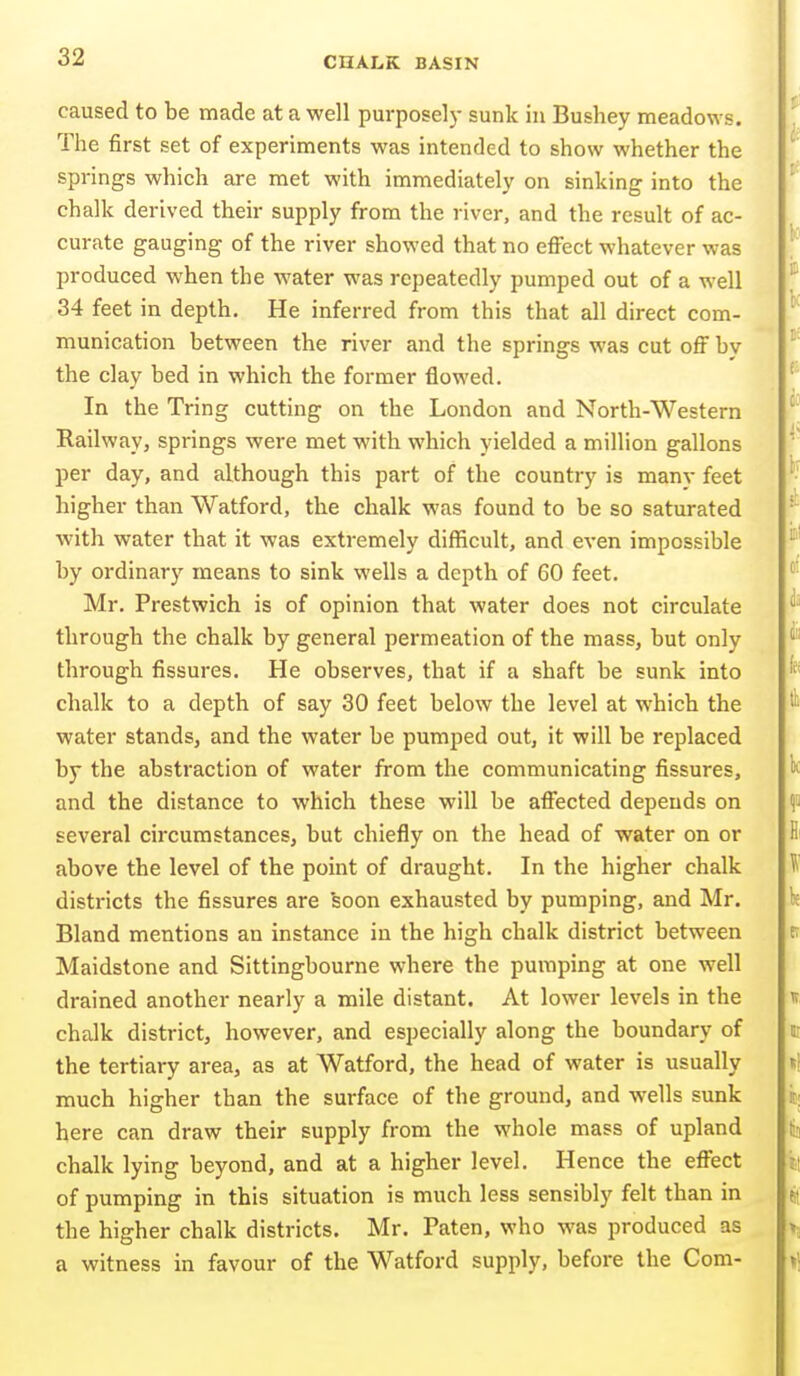 caused to be made at a well purposely sunk in Bushey meadow s. The first set of experiments was intended to show whether the springs which are met with immediately on sinking into the chalk derived their supply from the river, and the result of ac- curate gauging of the river showed that no effect whatever was produced when the water was repeatedly pumped out of a well 34 feet in depth. He inferred from this that all direct com- munication between the river and the springs was cut off by the clay bed in which the former flowed. In the Tring cutting on the London and North-Western Railway, springs were met with which yielded a million gallons per day, and although this part of the country is many feet higher than Watford, the chalk was found to be so saturated with water that it was extremely difficult, and even impossible by ordinary means to sink wells a depth of 60 feet. Mr. Prestwich is of opinion that water does not circulate through the chalk by general permeation of the mass, but only through fissures. He observes, that if a shaft be sunk into chalk to a depth of say 30 feet below the level at which the water stands, and the water be pumped out, it will be replaced by the abstraction of water from the communicating fissures, and the distance to which these will be affected depends on several circumstances, but chiefly on the head of water on or above the level of the point of draught. In the higher chalk districts the fissures are soon exhausted by pumping, and Mr. Bland mentions an instance in the high chalk district between Maidstone and Sittingbourne where the pumping at one well drained another nearly a mile distant. At lower levels in the chalk district, however, and especially along the boundary of the tertiary area, as at Watford, the head of water is usually much higher than the surface of the ground, and wells sunk here can draw their supply from the whole mass of upland chalk lying beyond, and at a higher level. Hence the effect of pumping in this situation is much less sensibly felt than in the higher chalk districts. Mr. Paten, who was produced as a witness in favour of the Watford supply, before the Com-