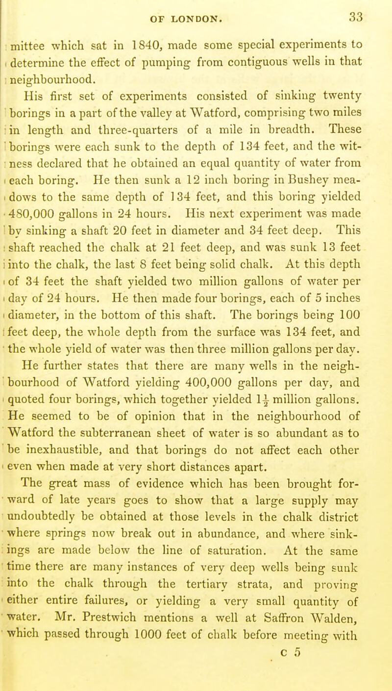 mittee which sat in 1840, made some special experiments to (determine the effect of pumping from contiguous wells in that ; neighbourhood. His first set of experiments consisted of sinking twenty- borings in a part of the valley at Watford, comprising two miles ;in length and three-quarters of a mile in breadth. These 'borings were each sunk to the depth of 134 feet, and the wit- : ness declared that he obtained an equal quantity of water from I each boring. He then sunk a 12 inch boring in Bushey mea- I dows to the same depth of 134 feet, and this boring yielded • 480,000 gallons in 24 hours. His next experiment was made ' by sinking a shaft 20 feet in diameter and 34 feet deep. This ; shaft reached the chalk at 21 feet deep, and was sunk 13 feet iinto the chalk, the last 8 feet being sohd chalk. At this depth I of 34 feet the shaft yielded two million gallons of water per I day of 24 hours. He then made four borings, each of 5 inches I diameter, in the bottom of this shaft. The borings being 100 ifeet deep, the whole depth from the surface was 134 feet, and ■ the whole yield of water was then three million gallons per day. He further states that there are many wells in the neigh- ' bourhood of Watford yielding 400,000 gallons per day, and ' quoted four borings, which together yielded million gallons. He seemed to be of opinion that in the neighbourhood of Watford the subterranean sheet of water is so abundant as to be inexhaustible, and that borings do not affect each other ' even when made at very short distances apart. The great mass of evidence which has been brought for- ward of late years goes to show that a large supply may undoubtedly be obtained at those levels in the chalk district ■ where springs now break out in abundance, and where sink- ings are made below the line of saturation. At the same ■ time there are many instances of very deep wells being sunk into the chalk through the tertiary strata, and proving ■ either entire failures, or yielding a very small quantity of water, Mr. Prestwich mentions a well at Saffron Walden, which passed through 1000 feet of chalk before meeting with c 5