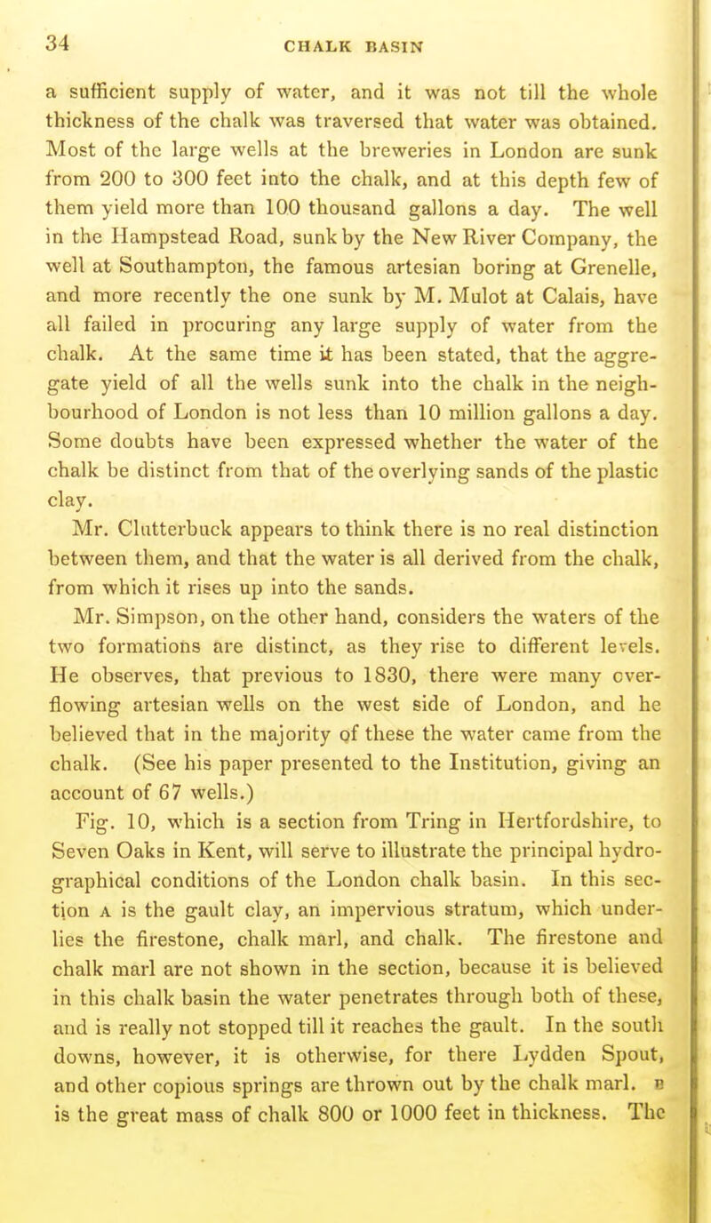 a sufficient supply of water, and it was not till the whole thickness of the chalk was traversed that water was obtained. Most of the large wells at the breweries in London are sunk from 200 to 300 feet into the chalk, and at this depth few of them yield more than 100 thousand gallons a day. The well in the Hampstead Road, sunk by the New River Company, the well at Southampton, the famous artesian boring at Crenelle, and more recently the one sunk by M. Mulot at Calais, have all failed in procuring any large supply of water from the chalk. At the same time it has been stated, that the aggre- gate yield of all the wells sunk into the chalk in the neigh- bourhood of London is not less than 10 million gallons a day. Some doubts have been expressed whether the water of the chalk be distinct from that of the overlying sands of the plastic clay. Mr. Clutterbuck appears to think there is no real distinction between them, and that the water is all derived from the chalk, from which it rises up into the sands. Mr. Simpson, on the other hand, considers the waters of the two formations are distinct, as they rise to different levels. He observes, that previous to 1830, there were many over- flowing artesian wells on the west side of London, and he believed that in the majority of these the water came from the chalk. (See his paper presented to the Institution, giving an account of 67 wells.) Fig. 10, which is a section from Tring in Hertfordshire, to Seven Oaks in Kent, will serve to illustrate the principal hydro- graphical conditions of the London chalk basin. In this sec- tion A is the gault clay, an impervious stratum, which under- lies the firestone, chalk marl, and chalk. The firestone and chalk marl are not shown in the section, because it is believed in this chalk basin the water penetrates through both of these, and is really not stopped till it reaches the gault. In the south downs, however, it is otherwise, for there Lydden Spout, and other copious springs are thrown out by the chalk marl, b is the great mass of chalk 800 or 1000 feet in thickness. The