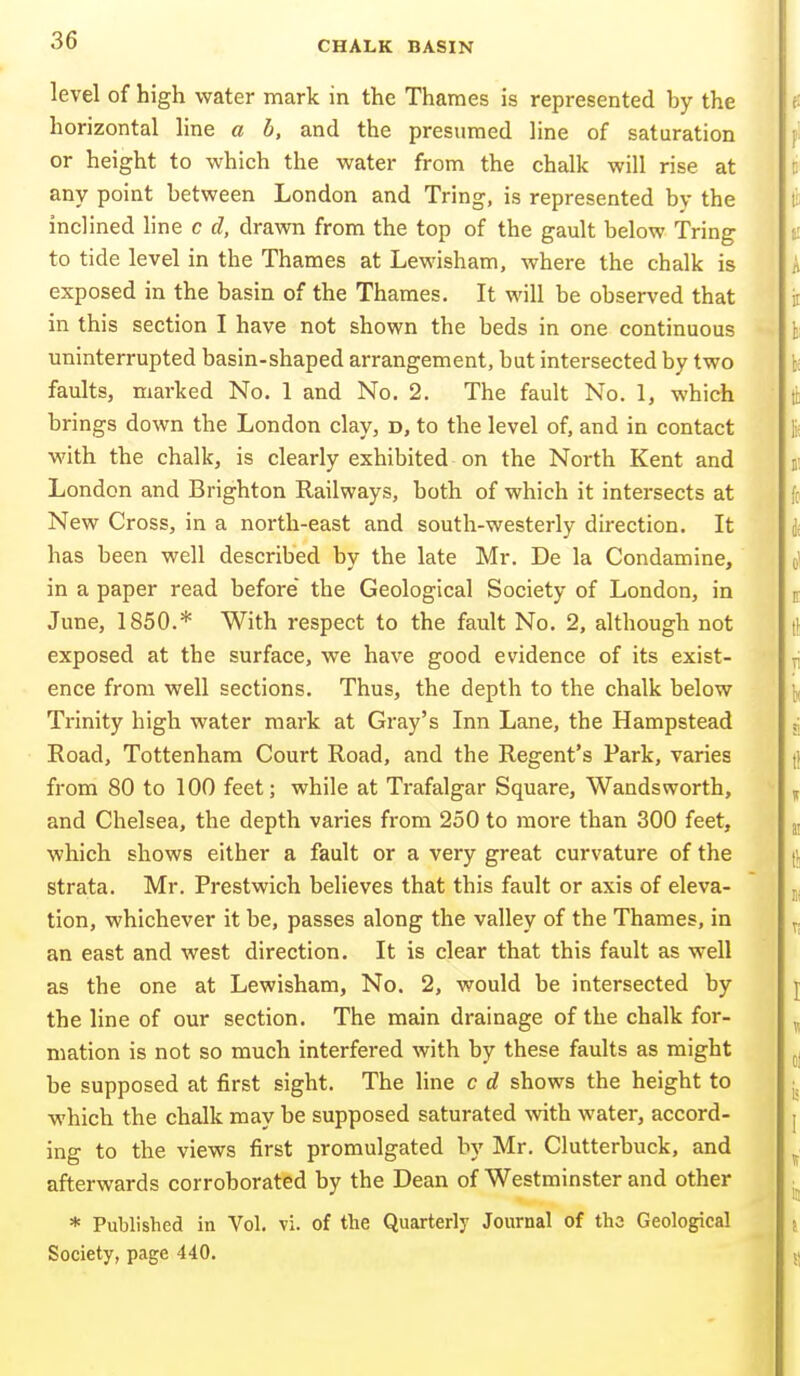 level of high water mark in the Thames is represented by the horizontal line a b, and the presumed line of saturation or height to which the water from the chalk will rise at any point between London and Tring, is represented by the inclined line c d, drawn from the top of the gault below Tring to tide level in the Thames at Lewisham, where the chalk is exposed in the basin of the Thames. It will be observed that in this section I have not shown the beds in one continuous uninterrupted basin-shaped arrangement, but intersected by two faults, marked No. 1 and No. 2. The fault No. 1, which brings down the London clay, d, to the level of, and in contact with the chalk, is clearly exhibited on the North Kent and London and Brighton Railways, both of which it intersects at New Cross, in a north-east and south-westerly direction. It has been well described by the late Mr. De la Condamine, in a paper read before the Geological Society of London, in June, 1850.* With respect to the fault No. 2, although not exposed at the surface, we have good evidence of its exist- ence from well sections. Thus, the depth to the chalk below Trinity high water mark at Gray's Inn Lane, the Hampstead Road, Tottenham Court Road, and the Regent's Park, varies from 80 to 100 feet; while at Trafalgar Square, Wandsworth, and Chelsea, the depth varies from 250 to more than 300 feet, which shows either a fault or a very great curvature of the strata. Mr. Prestwich believes that this fault or axis of eleva- tion, whichever it be, passes along the valley of the Thames, in an east and west direction. It is clear that this fault as well as the one at Lewisham, No. 2, would be intersected by the line of our section. The main drainage of the chalk for- mation is not so much interfered with by these faults as might be supposed at first sight. The line c d shows the height to which the chalk may be supposed saturated vnth. water, accord- ing to the views first promulgated by Mr. Clutterbuck, and afterwards corroborated by the Dean of Westminster and other * Published in Vol. vi. of the Quarterly Journal of the Geological Society, page 440.