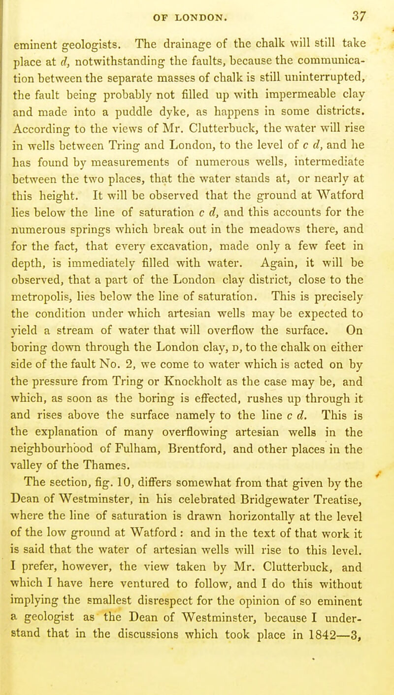 eminent geologists. The drainage of the chalk will still take place at d, notwithstanding the faults, because the communica- tion between the separate masses of chalk is still miinterrupted, the fault being probably not filled up with impermeable clay and made into a puddle dyke, as happens in some districts. According to the views of Mr. Clutterbuck, the water will rise in wells between Tring and London, to the level of c d, and he has found by measurements of numerous wells, intermediate between the two places, that the water stands at, or nearly at this height. It will be observed that the ground at Watford lies below the line of saturation c d, and this accounts for the numerous springs which break out in the meadows there, and for the fact, that every excavation, made only a few feet in depth, is immediately filled with water. Again, it will be observed, that a part of the London clay district, close to the metropolis, lies below the line of saturation. This is precisely the condition under which artesian wells may be expected to yield a stream of water that will overflow the surface. On boring down through the London clay, d, to the chalk on either side of the fault No. 2, we come to water which is acted on by the pressure from Tring or Knockliolt as the case may be, and which, as soon as the boring is efiiected, rushes up through it and rises above the surface namely to the line c d. This is the explanation of many overflowing artesian wells in the neighbourhood of Fulham, Brentford, and other places in the valley of the Thames. The section, fig. 10, difiiers somewhat from that given by the Dean of Westminster, in his celebrated Bridgewater Treatise, •where the line of saturation is drawn horizontally at the level of the low ground at Watford: and in the text of that work it is said that the water of artesian wells will rise to this level. I prefer, however, the view taken by Mr. Clutterbuck, and which I have here ventured to follow, and I do this without implying the smallest disrespect for the opinion of so eminent a geologist as the Dean of Westminster, because I under- stand that in the discussions which took place in 1842—3,