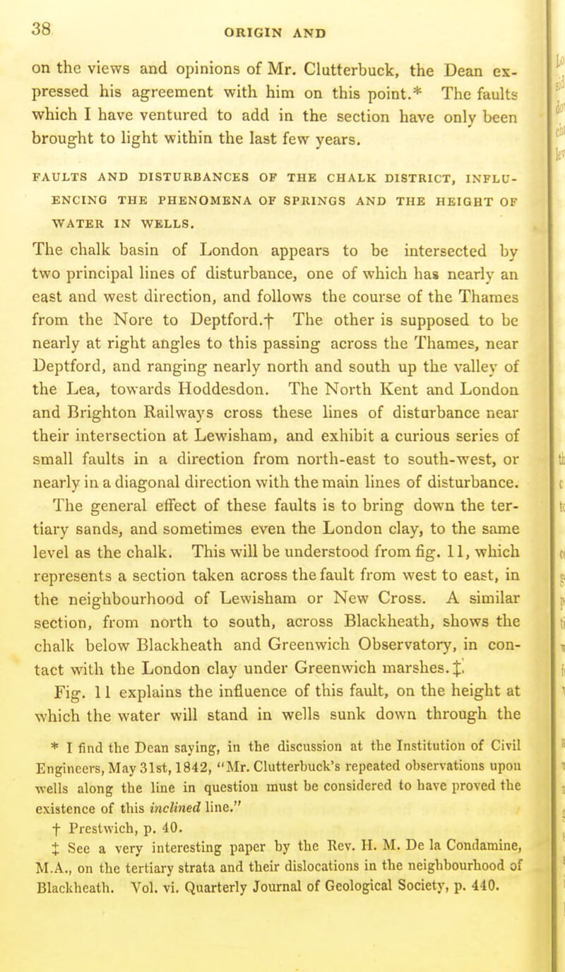 on the views and opinions of Mr. Clutterbuck, the Dean ex- pressed his agreement with him on this point.* The faults which I have ventured to add in the section have only been brought to light within the last few years. FAULTS AND DISTURBANCES OF THE CHALK DISTRICT, INFLU- ENCING THE PHENOMENA OF SPRINGS AND THE HEIGHT OF WATER IN WELLS. The chalk basin of London appears to be intersected by two principal lines of disturbance, one of which has nearly an east and west direction, and follows the course of the Thames from the Nore to Deptford.-f The other is supposed to be nearly at right angles to this passing across the Thames, near Deptford, and ranging nearly north and south up the valley of the Lea, towards Hoddesdon. The North Kent and London and Brighton Railways cross these lines of disturbance near their intersection at Lewisham, and exhibit a curious series of small faults in a direction from north-east to south-west, or nearly in a diagonal direction with the main lines of disturbance. The general effect of these faults is to bring down the ter- tiary sands, and sometimes even the London clay, to the same level as the chalk. This will be understood from fig. 11, which represents a section taken across the fault from west to east, in the neighbourhood of Lewisham or New Cross. A similar section, from north to south, across Blackheath, shows the chalk below Blackheath and Greenwich Observatory, in con- tact with the London clay under Greenwich marshes. %, Fig. 11 explains the influence of this fault, on the height at which the water will stand in wells sunk down through the * I find the Dean saying, in the discussion at the Institution of Civil Engineers, May 31st, 1842, Mr. Clutterbuck's repeated observations upon wells along the line in question must be considered to have proved the existence of this inclined line. t Prestwich, p. 40. t See a very interesting paper by the Rev. H. M. De la Condamine, M.A., on the tertiary strata and their dislocations in the neighbourhood of Blackheath. Vol. vi. Quarterly Journal of Geological Society, p. 440.
