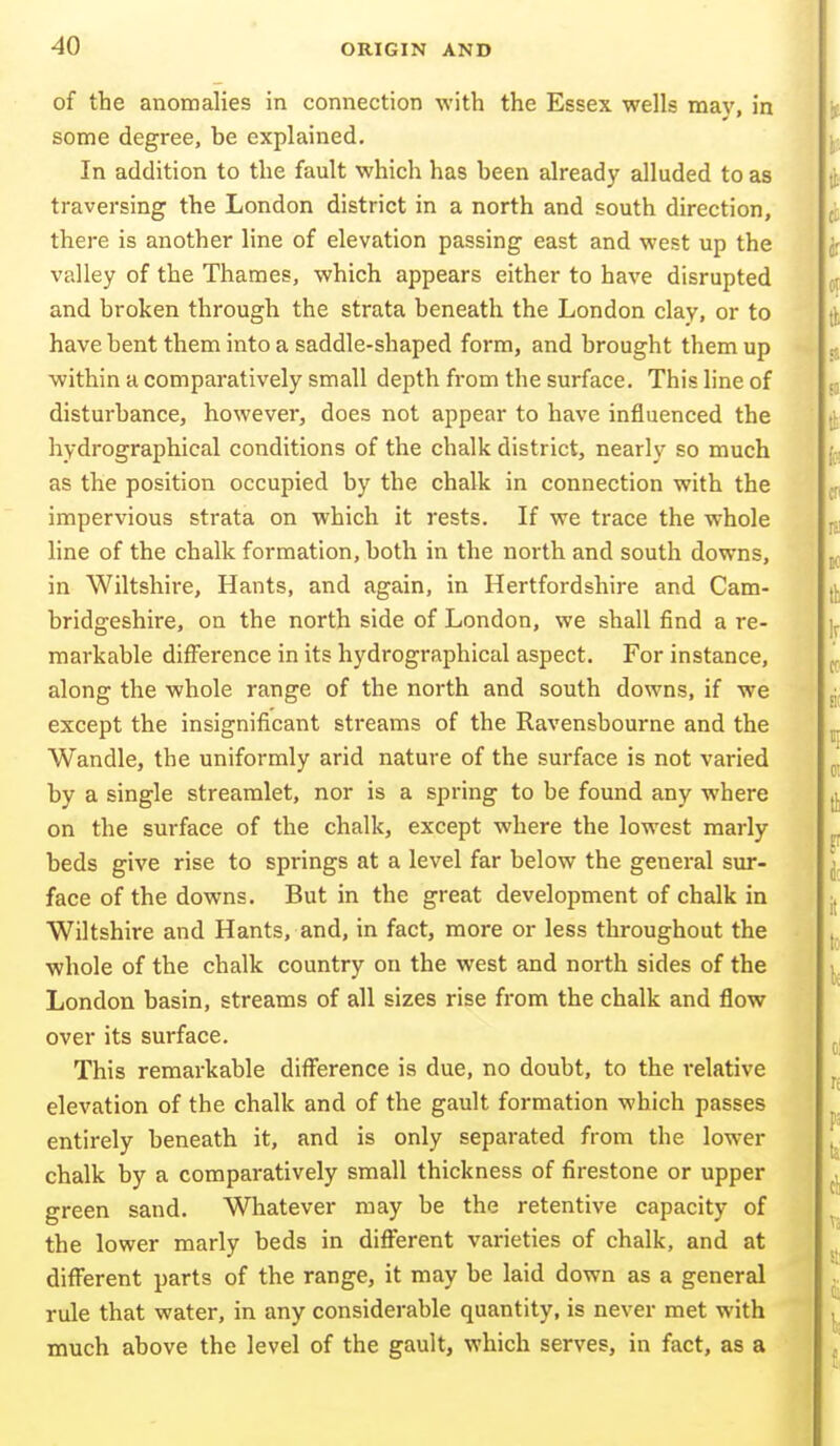 of the anomalies in connection with the Essex wells mav, in some degree, be explained. In addition to the fault which has been already alluded to as traversing the London district in a north and south direction, there is another line of elevation passing east and west up the valley of the Thames, which appears either to have disrupted and broken through the strata beneath the London clay, or to have bent them into a saddle-shaped form, and brought them up within a comparatively small depth from the surface. This line of disturbance, however, does not appear to have influenced the hydrographical conditions of the chalk district, nearly so much as the position occupied by the chalk in connection with the impervious strata on which it rests. If we trace the whole line of the chalk formation, both in the north and south downs, in Wiltshire, Hants, and again, in Hertfordshire and Cam- bridgeshire, on the north side of London, we shall find a re- markable difference in its hydrographical aspect. For instance, along the whole range of the north and south downs, if we except the insignificant streams of the Ravensbourne and the Wandle, the uniformly arid nature of the surface is not varied by a single streamlet, nor is a spring to be found any where on the surface of the chalk, except where the lowest marly beds give rise to springs at a level far below the general sur- face of the downs. But in the great development of chalk in Wiltshire and Hants, and, in fact, more or less throughout the whole of the chalk country on the west and north sides of the London basin, streams of all sizes rise from the chalk and flow over its surface. This remarkable difference is due, no doubt, to the relative elevation of the chalk and of the gault formation which passes entirely beneath it, and is only separated from the lower chalk by a comparatively small thickness of firestone or upper green sand. Whatever may be the retentive capacity of the lower marly beds in different varieties of chalk, and at difi'erent parts of the range, it may be laid down as a general rule that water, in any considerable quantity, is never met with much above the level of the gault, which serves, in fact, as a