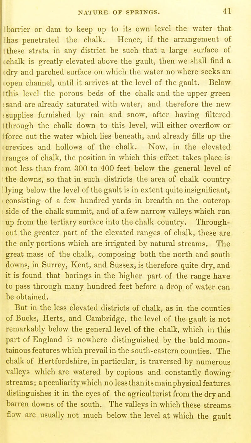 IbaiTier or dam to keep up to its own level the water that ihas penetrated the chalk. Hence, if the arrangement of t these strata in any district be such that a large surface of (chalk is greatly elevated above the gault, then we shall find a (dry and parched surface on which the water no where seeks an .open channel, until it arrives at the level of the gault. Below rthis level the porous beds of the chalk and the upper green rsand are already saturated with water, and therefore the new s supplies furnished by rain and snow, after having filtered I through the chalk down to this level, will either overflow or 1 force out the water which lies beneath, and already fills up the (Crevices and hollows of the chalk. Now, in the elevated I ranges of chalk, the position in which this effect takes place is 1 not less than from 300 to 400 feet below the general level of I the downs, so that in such districts the area of chalk country : lying below the level of the gault is in extent quite insignificant, I consisting of a few hundred yards in breadth on the outcrop side of the chalk summit, and of a few narrow valleys which run up from the tertiary surface into the chalk country. Through- out the greater part of the elevated ranges of chalk, these are the only portions which are irrigated by natural streams. The great mass of the chalk, composing both the north and south downs, in Surrey, Kent, and Sussex, is therefore quite dry, and it is found that borings in the higher part of the range have to pass through many hundred feet before a drop of water can be obtained. But in the less elevated districts of chalk, as in the counties of Bucks, Herts, and Cambridge, the level of the gault is not remarkably below the general level of the chalk, which in this part of England is nowhere distinguished by the bold moun- tainous features which prevail in the south-eastern counties. The chalk of Hertfordshire, in particular, is traversed by numerous valleys which are watered by copious and constantly flowing streams; a peculiarity which no less than its mainphysical features distinguishes it in the eyes of the agriculturist from the dry and barren downs of the south. The valleys in which these streams flow are usually not much below the level at which the gault