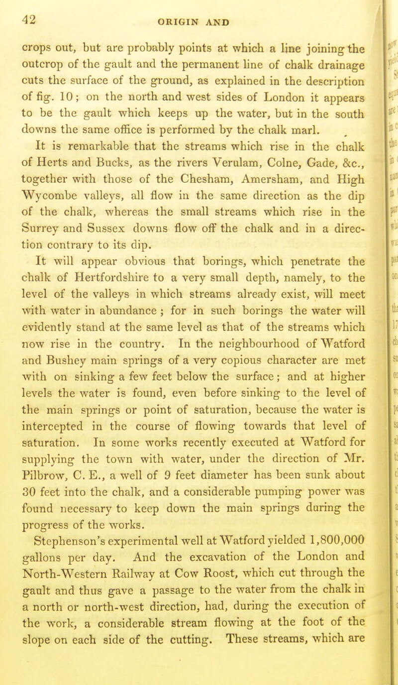 crops out, but are probably points at which a line joining the outcrop of the gault and the permanent hne of chalk drainage cuts the surface of the ground, as explained in the description of fig. 10; on the north and west sides of London it appears to be the gault which keeps up the water, but in the south downs the same office is performed by the chalk marl. It is remarkable that the streams which rise in the chalk of Herts and Bucks, as the rivers Verulam, Colne, Gade, &c., together with those of the Chesham, Amersham, and High Wycombe valleys, all flow in the same direction as the dip of the chalk, whereas the small streams which rise in the Surrey and Sussex downs flow off the chalk and in a direc- tion contrary to its dip. It will appear obvious that borings, which penetrate the chalk of Hertfordshire to a very small depth, namely, to the level of the valleys in which streams already exist, will meet with water in abundance ; for in such borings the water will evidently stand at the same level as that of the streams which now rise in the country. In the neighbourhood of Watford and Bushey main springs of a veiy copious character are met with on sinking a few feet below the surface; and at higher levels the water is found, even before sinking to the level of the main springs or point of saturation, because the water is intercepted in the course of flowing towards that level of saturation. In some works recently executed at Watford for supplying the town with water, under the direction of Mr. Pilbrow, C. E., a well of 9 feet diameter has been sunk about 30 feet into the chalk, and a considerable pumping power was found necessary to keep down the main springs during the progress of the works. Stephenson's experimental well at Watford yielded 1,800,000 gallons per day. And the excavation of the London and North-Western Railway at Cow Roost, which cut through the gault and thus gave a passage to the water from the chalk in a north or north-west direction, had, during the execution of the work, a considerable stream flowing at the foot of the slope on each side of the cutting. These streams, which are