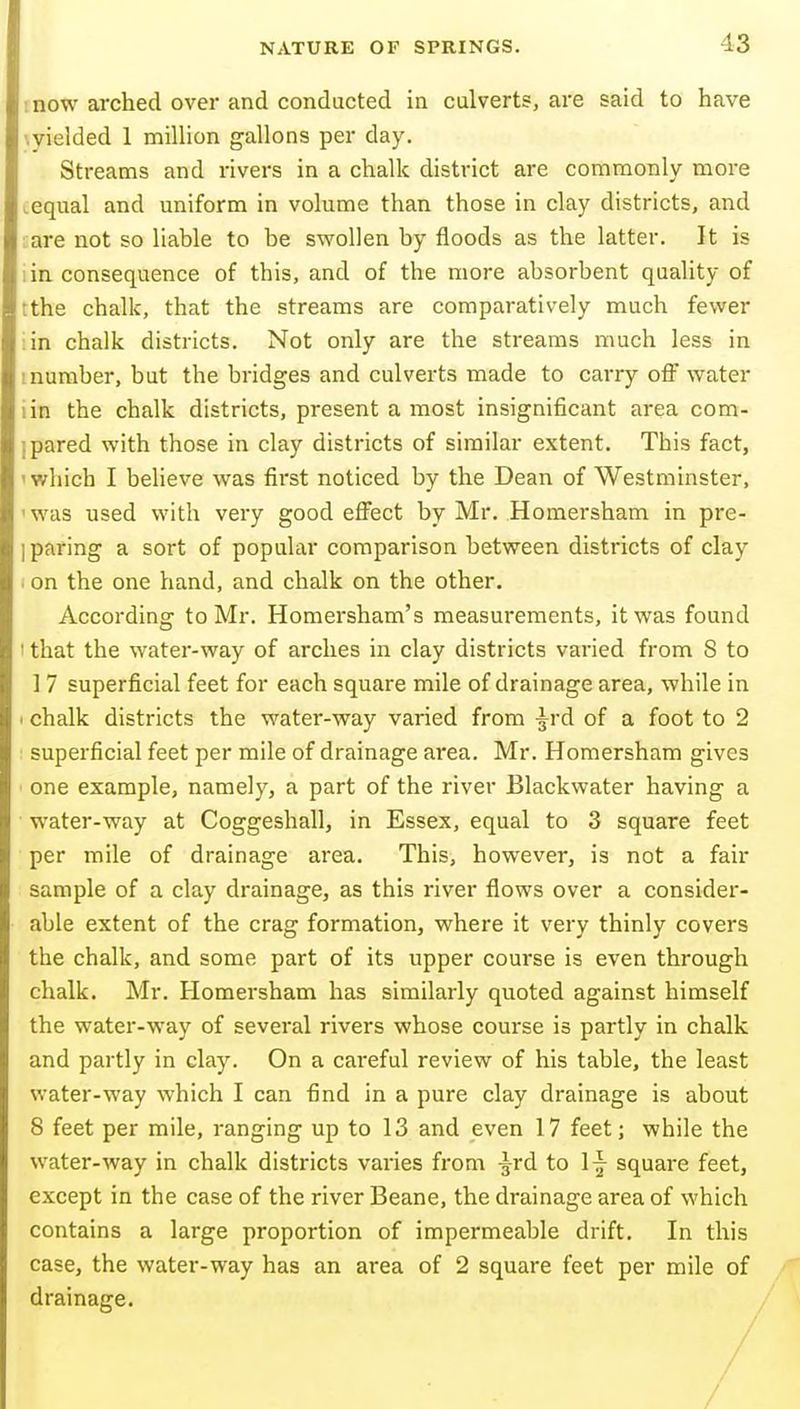 mow arched over and conducted in culvert?, are said to have '.yielded 1 million gallons per day. Streams and rivers in a chalk district are commonly more .equal and uniform in volume than those in clay districts, and rare not so liable to be swollen by floods as the latter. It is lin consequence of this, and of the more absorbent quality of tthe chalk, that the streams are comparatively much fewer :in chalk districts. Not only are the streams much less in tnumber, but the bridges and culverts made to carry off water iin the chalk districts, present a most insignificant area com- i pared with those in clay districts of similar extent. This fact, 'which I believe was first noticed by the Dean of Westminster, ■was used with very good effect by Mr. Homersham in pre- j paring a sort of popular comparison between districts of clay . on the one hand, and chalk on the other. According to Mr. Homersham's measurements, it was found 1 that the water-way of arches in clay districts varied from 8 to ] 7 superficial feet for each square mile of drainage area, while in > chalk districts the water-way varied from ^rd of a foot to 2 superficial feet per mile of drainage area. Mr. Homersham gives one example, namely, a part of the river Blackwater having a water-way at Coggeshall, in Essex, equal to 3 square feet per mile of drainage area. This, however, is not a fair sample of a clay drainage, as this river flows over a consider- able extent of the crag formation, where it very thinly covers the chalk, and some part of its upper course is even through chalk. Mr. Homersham has similarly quoted against himself the water-way of several rivers whose course is partly in chalk and partly in clay. On a careful review of his table, the least water-way which I can find in a pure clay drainage is about 8 feet per mile, ranging up to 13 and even 17 feet; while the water-way in chalk districts varies from -g^rd to 1^ square feet, except in the case of the river Beane, the drainage area of which contains a large proportion of impermeable drift. In this case, the water-way has an area of 2 square feet per mile of drainage.