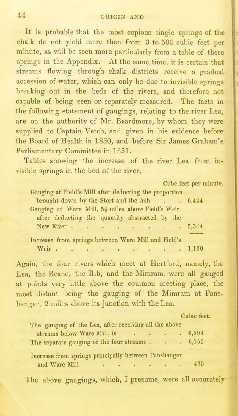 It is probable that the most copious single springs of the chalk do not yield more than from 3 to 500 cubic feet per minute, as will be seen more particularly from a table of these springs in the Appendix. At the same time, it is certain that streams flowing through chalk districts receive a gradual accession of water, which can only be due to invisible springs breaking out in the beds of the rivers, and therefore not capable of being seen or separately measured. The facts in the following statement of gaugings, relating to the river Lea, are on the authority of Mr. Beardmore, by whom they were supplied to Captain Vetch, and given in his evidence before the Board of Health in 1850, and before Sir James Graham's Parliamentary Committee in 1851. Tables showing the increase of the river Lea from in- visible springs in the bed of the river. Cube feet per minute. Gauging at Field's Mill after deducting the proportion brought down by the Stort and the Ash . . G,444 Gauging at Ware Mill, 5^ miles above Field's Weir after deducting the quantity abstracted by the New River 5,344 Increase from springs between Ware Mill and Field's Weir 1,100 Again, the four rivers which meet at Hertford, namely, the Lea, the Beane, the Rib, and the Mimram, were all gauged at points very little above the common meeting place, the most distant being the gauging of the Mimram at Pans- hanger, 2 miles above its junction with the Lea. Cubic feet. The gauging of the Lea, after receiving all the above streams below Ware Mill, is .... 6,594 The separate gauging of the four streams . . . 6,159 Increase from springs principally between Panshanger and Ware Mill 435 The above gaugings, which, I presume, were all accurately