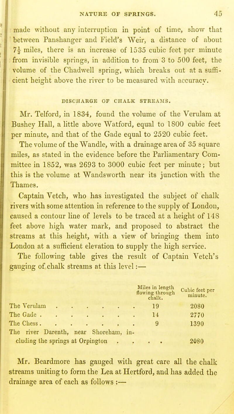made without any interruption in point of time, show that between Panshanger and Field's Weir, a distance of about 7^ miles, there is an increase of 1535 cubic feet per minute from invisible springs, in addition to from 3 to 500 feet, the volume of the Chadwell spring, which breaks out at a suffi- cient height above the river to be measured with accuracy. DISCHARGE OF CHALK STREAMS. Mr. Telford, in 1834, found the volume of the Verulara at Bushey Hall, a little above Watford, equal to 1800 cubic feet per minute, and that of the Gade equal to 2520 cubic feet. The volume of the Wandle, with a drainage area of 35 square miles, as stated in the evidence before the Parliamentary Com- mittee in 1852, was 2693 to 3000 cubic feet per minute; but this is the volume at Wandsworth near its junction with the Thames. Captain Vetch, who has investigated the subject of chalk rivers with some attention in reference to the supply of London, caused a contour line of levels to be traced at a height of 148 feet above high water mark, and proposed to abstract the streams at this height, with a view of bringing them into London at a sufficient elevation to supply the high service. The following table gives the result of Captain Vetch's gauging of chalk streams at this level:— Miles in length « , • r, „„ *i,.„.,~t. Cubic feet per The Verulam ...... 19 2080 The Gade 14 2770 The Chess 9 1390 The river Darenth, near Shoreham, in- cluding the springs at Orpington .... 2080 Mr. Beardmore has gauged with great care all the chalk streams unitmg to form the Lea at Hertford, and has added the drainage area of each as follows :—