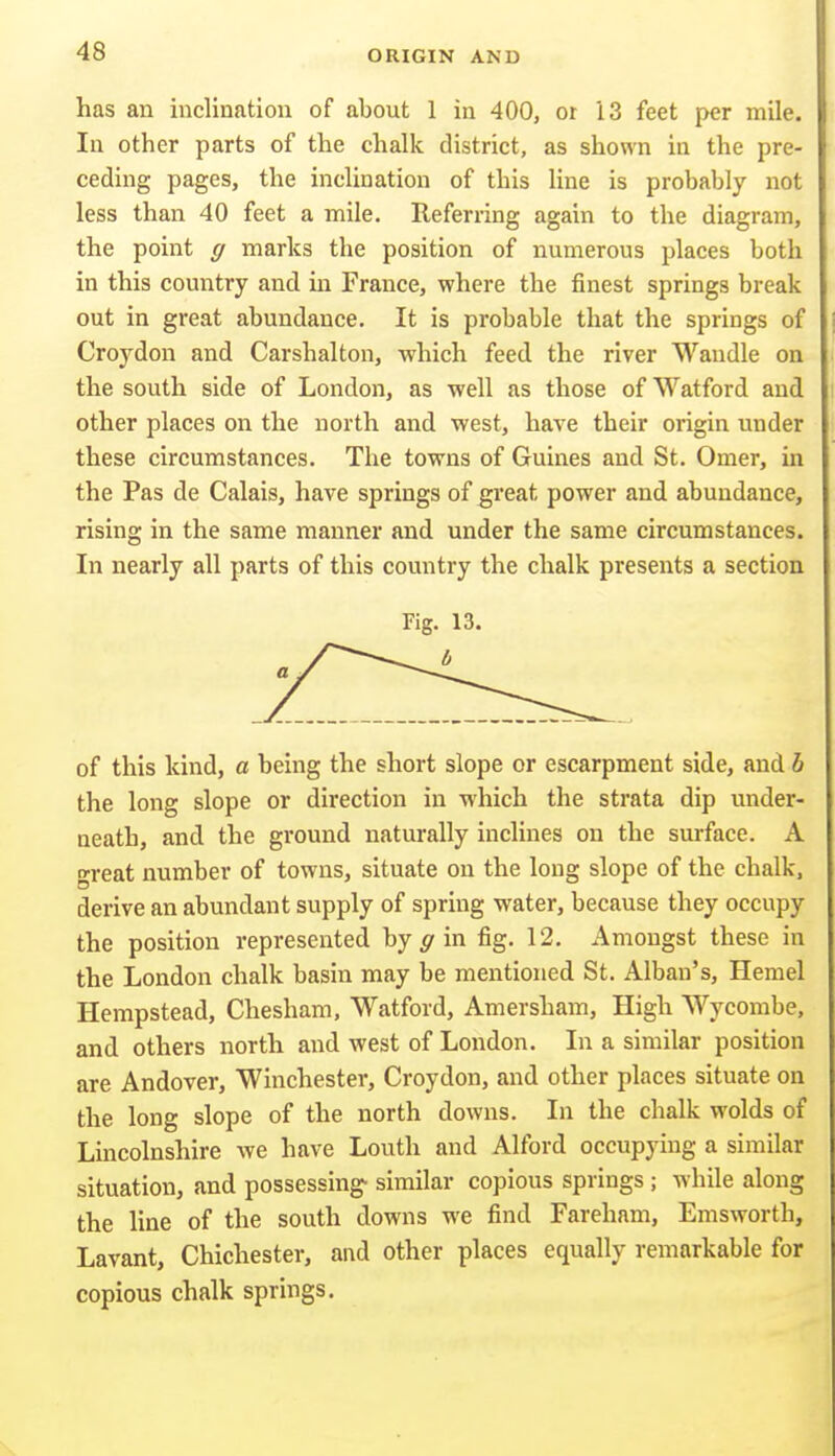 has an inclination of about 1 in 400, or 13 feet per mile. In other parts of the chalk district, as shown in the pre- ceding pages, the inclination of this Hne is probably not less than 40 feet a mile. Referring again to the diagram, the point g marks the position of numerous places both in this country and in France, where the finest springs break out in great abundance. It is probable that the springs of Croydon and Carshalton, which feed the river Wandle on the south side of London, as well as those of Watford and other places on the north and west, have their origin under these circumstances. The towns of Guines and St. Omer, in the Pas de Calais, have springs of great power and abundance, rising in the same manner and under the same circumstances. In nearly all parts of this country the chalk presents a section Fig. 13. of this kind, a being the short slope or escarpment side, and h the long slope or direction in which the strata dip under- neath, and the ground naturally inclines on the surface. A great number of towns, situate on the long slope of the chalk, derive an abundant supply of spring water, because they occupy the position represented by in fig. 12. Amongst these in the London chalk basin may be mentioned St. Alban's, Hemel Hempstead, Chesham, Watford, Amersham, High Wycombe, and others north and west of London. In a similar position are Andover, Winchester, Croydon, and other places situate on the long slope of the north downs. In the chalk wolds of Lincolnshire we have Louth and Alford occupying a similar situation, and possessing- similar copious springs; while along the line of the south downs we find Fareham, Emsworth, Lavant, Chichester, and other places equally remarkable for copious chalk springs.