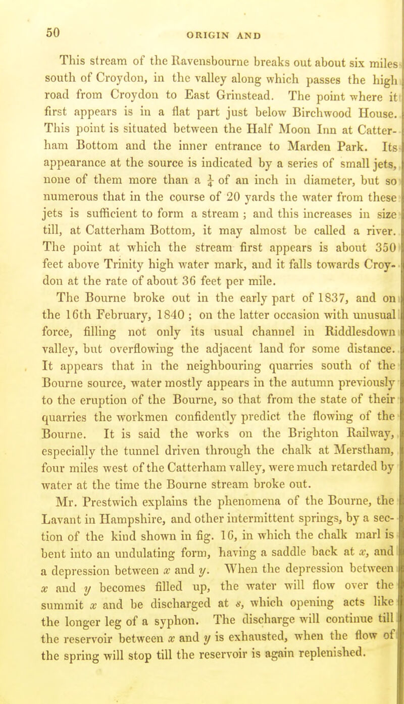 60 This stream of the Ravensbourne breaks out about six miles south of Croydon, in the valley along which passes the high road from Croydon to East Grinstead. The point where it first appears is in a flat part just below Birchwood House. This point is situated between the Half Moon Inn at Catter- ham Bottom and the inner entrance to Harden Park. Its appearance at the source is indicated by a series of small jets, none of them more than a J of an inch in diameter, but so numerous that in the course of 20 yards the water from these jets is sufficient to form a stream ; and this increases in size till, at Catterham Bottom, it may almost be called a river. The point at which the stream first appears is about 350 feet above Trinity high water mark, and it falls towards Croy- don at the rate of about 36 feet per mile. The Bourne broke out in the early part of 1837, and on the 16th February, 1840 ; on the latter occasion with unusual force, filling not only its usual channel iu Riddlesdown valley, but overflowing the adjacent land for some distance. It appears that in the neighbouring quarries south of the- Bourne source, water mostly appears in the autumn previously ■ to the eruption of the Bourne, so that from the state of their quarries the workmen confidently predict the flowing of the Bourne. It is said the works on the Brighton Railway,, especially the tunnel driven through the chalk at Merstham, four miles west of the Catterham valley, were much retarded by water at the time the Bourne stream broke out. Mr. Prestwich explains the phenomena of the Bourne, the Lavant in Hampshire, and other intermittent springs, by a sec- tion of the kind shown in fig. 16, in which the chalk marl is • bent into an undulating form, having a saddle back at x, and i a depression between x and y. When the depression between X and y becomes filled up, the water will flow over the summit x and be discharged at 6-, which opening acts like the longer leg of a syphon. The discharge will continue till the reservoir between x and y is exhausted, when the flow of: the spring will stop till the reservoir is again replenished.