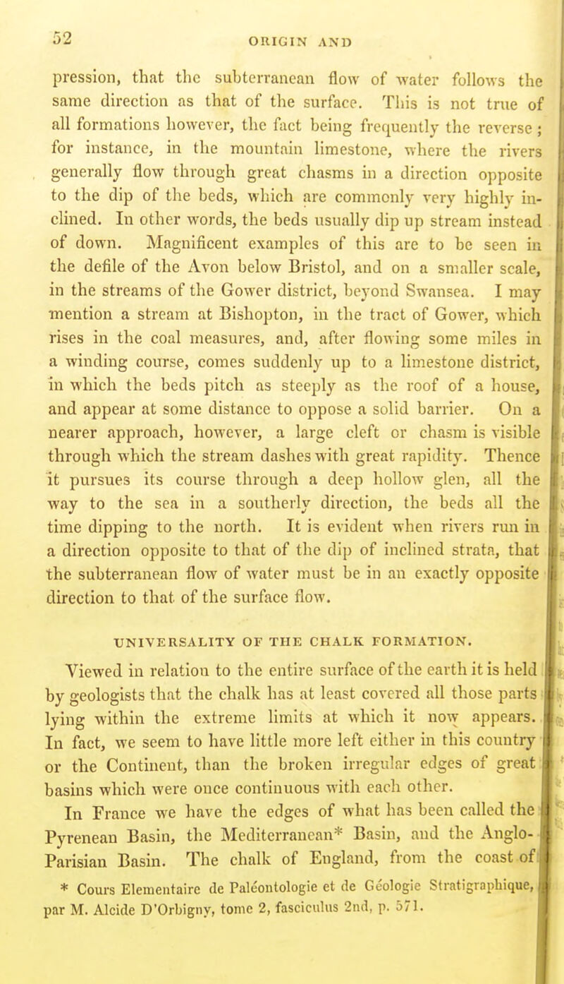 pression, that the subterranean flow of water follows the same direction as that of the surface. This is not true of all formations however, the fact being frequently the reverse ; for instance, in the mountain limestone, where the rivers generally flow through great chasms in a direction opposite to the dip of the beds, which are commonly very highly in- clined. In other words, the beds usually dip up stream instead of down. Magnificent examples of this arc to be seen in the defile of the Avon below Bristol, and on a smaller scale, in the streams of the Gower district, beyond Swansea. I may ■mention a stream at Bishopton, in the tract of Gower, which rises in the coal measures, and, after flowing some miles in a winding course, comes suddenly up to a limestone district, in which the beds pitch as steeply as the roof of a house, and appear at some distance to oppose a solid barrier. On a nearer approach, however, a large cleft or chasm is visible through which the stream dashes with great rapidity. Thence it pursues its course through a deep hollow glen, all the way to the sea in a southerly direction, the beds all the time dipping to the north. It is evident when rivers rmi in a direction opposite to that of the dip of inclined strata, that the subterranean flow of water must be in an exactly opposite direction to that of the surface flow. tJNIVERSALITY OF THE CHALK FORMATION. Viewed in relation to the entire surface of the earth it is held by geologists that the chalk has at least covered all those parts lying within the extreme limits at which it now appears In fact, we seem to have little more left either in this country or the Continent, than the broken irregular edges of great basins which were once continuous with each other. In France we have the edges of what has been called the Pyrenean Basin, the Mediterranean* Basin, and the Anglo- Parisian Basin. The chalk of England, from the coast of I * Cours Elementaire de Paleontologie et de Geologie Stratigrapbique, par M. Alcide D'Orbigny, tome 2, fasciculus 2nd, p. 571.