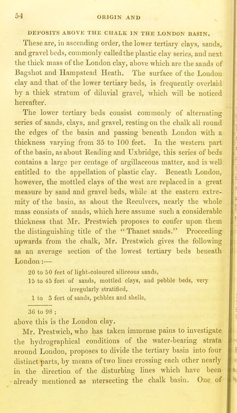 DEPOSITS ABOVE THE CHALK IN THE LONDON BASIN. These are, in ascending order, the lower tertiary clays, sands, and gravel beds, commonly called the plastic clay series, and next the thick mass of the London clay, above which are the sands of Bagshot and Hampstead Heath. The surface of the London clay and that of the lower tertiary beds, is frequently overlaid by a thick stratum of diluvial gravel, which will be noticed hereafter. The lower tertiary beds consist commonlj' of alternating series of sands, clays, and gravel, resting on the chalk all round the edges of the basin and passing beneath London with a thickness varying from 35 to 100 feet. In the western part of the basin, as about Reading and Uxbridge, this series of beds contains a large per centage of argillaceous matter, and is well entitled to the appellation of plastic clay. Beneath London, however, the mottled clays of the west are replaced in a great measure by sand and gravel beds, while at the eastern extre- mity of the basin, as about the Reculvers, nearly the whole mass consists of sands, which here assume such a considerable thickness that Mr. Prestwich proposes to confer upon them the distinguishing title of the  Thanet sands. Proceeding upwards from the chalk, Mr. Prestwich gives the following as an average section of the lowest tertiary beds beneath London:— 20 to 50 feet of light-coloured siliceous sands, 15 to 45 feet of sands, mottled clays, and pebble beds, very irregularly stratified, 1 to 3 feet of sands, pebbles and shells, 36 to 98 ; above this is the London clay. Mr. Prestwich, who has taken immense pains to investigate the hydrographical conditions of the water-bearmg strata around London, proposes to divide the tertiary basin into four distinct parts, by means of two lines crossing each other nearly in the direction of the disturbing lines which have been already mentioned as ntersecting the chalk basin. One of