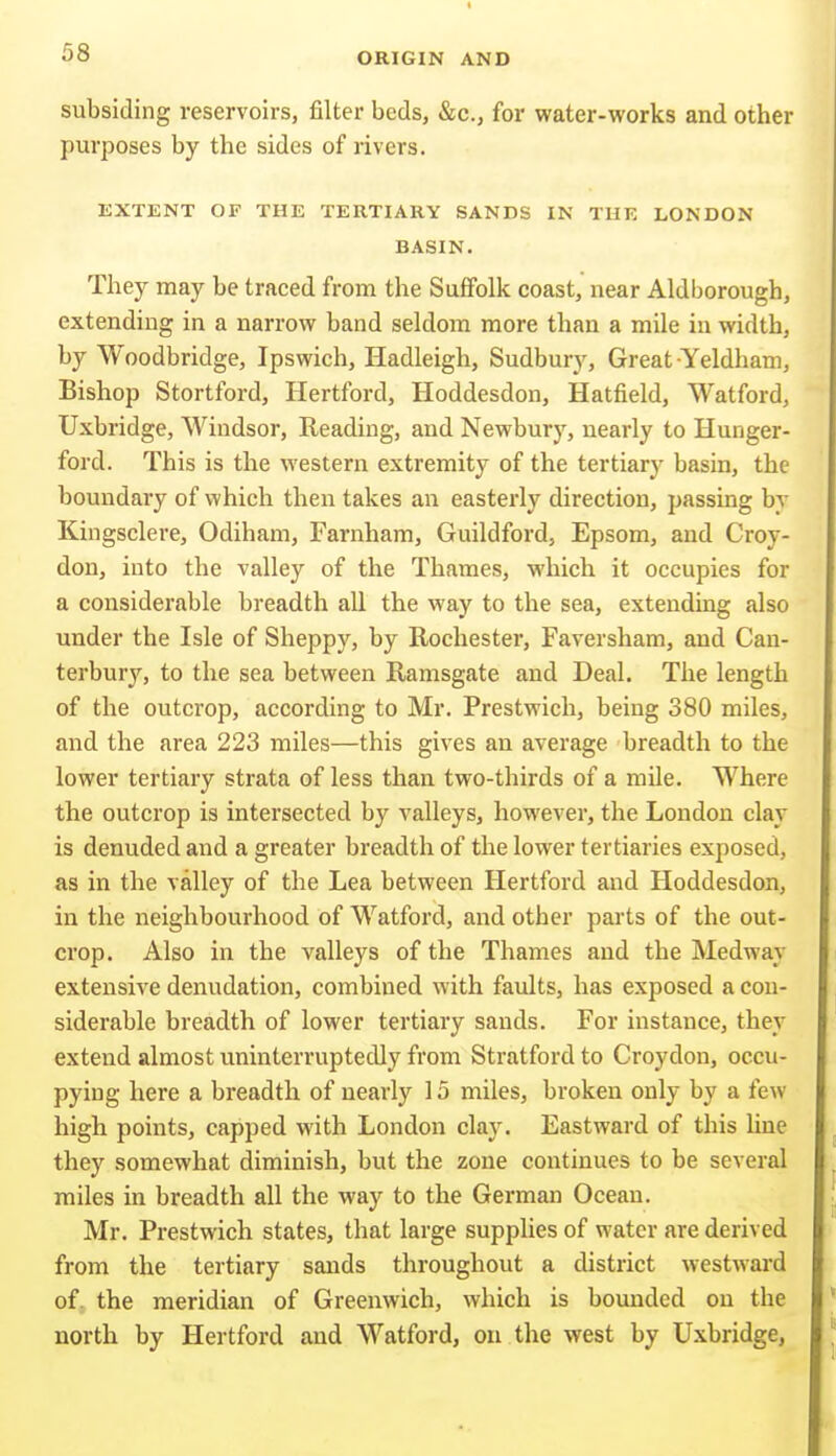 subsiding reservoirs, filter beds, &c., for water-works and other purposes by the sides of rivers. EXTENT OF THE TERTIARY SANDS IN THE LONDON BASIN. They may be traced from the Suffolk coast, near Aldborough, extending in a narrow band seldom more than a mile in width, by Woodbridge, Ipswich, Hadleigh, Sudbury, Great Yeldham, Bishop Stortford, Hertford, Hoddesdon, Hatfield, Watford, Uxbridge, Windsor, Reading, and Newbury, nearly to Hunger- ford. This is the western extremity of the tertiary basin, the boundary of which then takes an easterly direction, passing by Kingsclere, Odiham, Farnham, Guildford, Epsom, and Croy- don, into the valley of the Thames, which it occupies for a considerable breadth all the way to the sea, extending also under the Isle of Sheppy, by Rochester, Faversham, and Can- terbury, to the sea between Ramsgate and Deal. The length of the outcrop, according to Mr. Prestwich, being 380 miles, and the area 223 miles—this gives an average breadth to the lower tertiary strata of less than two-thirds of a mile. Where the outcrop is intersected by valleys, however, the London clay is denuded and a greater breadth of the lower tertiaries exposed, as in the valley of the Lea between Hertford and Hoddesdon, in the neighbourhood of Watford, and other parts of the out- crop. Also in the valleys of the Thames and the Medway extensive denudation, combined with faults, has exposed a con- siderable breadth of lower tertiary sands. For instance, they extend almost uninterruptedly from Stratford to Croydon, occu- pying here a breadth of nearly 15 miles, broken only by a few high points, capped with London clav. Eastward of this line they somewhat diminish, but the zone continues to be several miles in breadth all the way to the German Ocean. Mr. Prestwich states, that large supplies of water are derived from the tertiary sands throughout a district westward of. the meridian of Greenwich, which is bounded on the north by Hertford and Watford, on the west by Uxbridge,