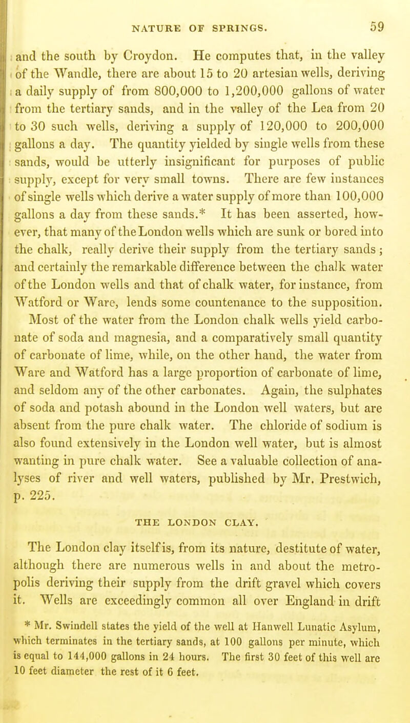 and the south by Croydon. He computes that, in the valley of the Wandle, there are about 15 to 20 artesian wells, deriving a daily supply of from 800,000 to 1,200,000 gallons of water from the tertiary sands, and in the valley of the Lea from 20 to 30 such wells, deriving a supply of 120,000 to 200,000 : gallons a day. The quantity yielded by single wells from these sands, would be utterly insignificant for purposes of public supply, except for very small towns. There are few instances of single wells which derive a water supply of more than 100,000 gallons a day from these sands.* It has been asserted, how- ever, that many of the London wells which are sunk or bored into the chalk, really derive their supply from the tertiary sands; and certainly the remarkable difference between the chalk water of the London wells and that of chalk water, for instance, from Watford or Ware, lends some countenance to the supposition. Most of the water from the London chalk wells yield carbo- nate of soda and magnesia, and a comparatively small quantity of carbonate of lime, while, on the other hand, the water from Ware and Watford has a large proportion of carbonate of lime, and seldom any of the other carbonates. Again, the sulphates of soda and potash abound in the London well waters, but are absent from the pure chalk Avater. The chloride of sodium is also found extensively in the London well water*, but is almost wanting in pure chalk water. See a valuable collection of ana- lyses of river and well waters, published by Mr. Prestwich, p. 225. THE LONDON CLAY. The London clay itself is, from its nature, destitute of water, although there are numerous wells in and about the metro- polis deriving their supply from the drift gravel which covers it. Wells are exceedingly common all over England in drift * Mr. Swindell states the yield of the well at Ilanwell Lunatic Asylum, which terminates in the tertiary sands, at 100 gallons per minute, which is equal to 144,000 gallons in 24 hours. The first 30 feet of this well are 10 feet diameter the rest of it 6 feet.