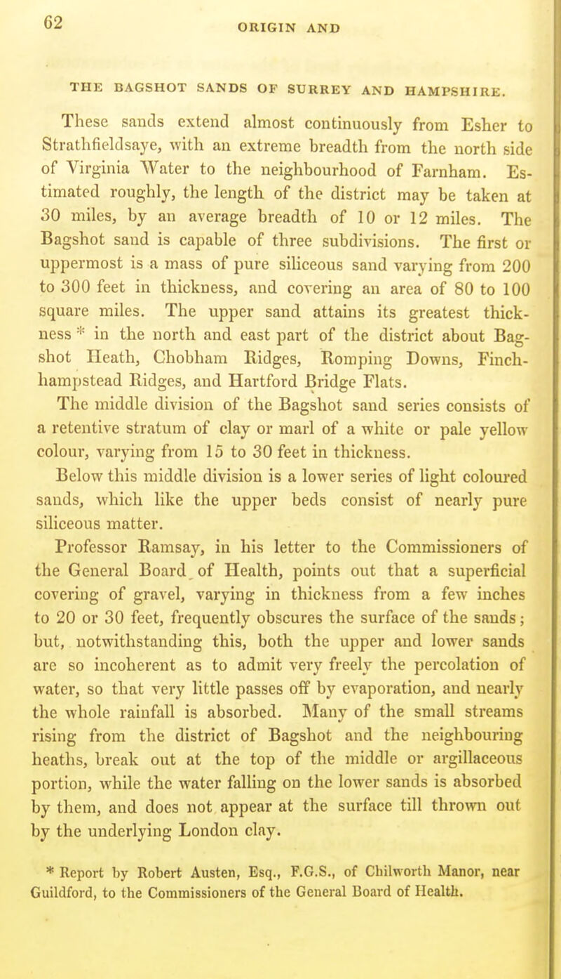 ORIGIN AND THE BAGSHOT SANDS OF SURREY AND HAMPSHIRE. These sands extend almost continuously from Esher to Strathfieldsaye, with an extreme breadth from the north side of Virginia Water to the neighbourhood of Farnham. Es- timated roughly, the length of the district may be taken at 30 miles, by an average breadth of 10 or 12 miles. The Bagshot sand is capable of three subdivisions. The first or uppermost is a mass of pure siliceous sand varying from 200 to 300 feet in thickness, and covering an area of 80 to 100 square miles. The upper sand attains its greatest thick- ness *■ in the north and east part of the district about Bag- shot Heath, Chobham Ridges, Romping Dovens, Finch- hampstead Ridges, and Hartford Bridge Flats. The middle division of the Bagshot sand series consists of a retentive stratum of clay or marl of a white or pale yellow colour, varying from 15 to 30 feet in thickness. Below this middle division is a lower series of light coloured sands, which like the upper beds consist of nearly pure siliceous matter. Professor Ramsay, in his letter to the Commissioners of the General Board, of Health, points out that a superficial covering of gravel, varying in thickness from a few inches to 20 or 30 feet, frequently obscures the surface of the sands; but, notwithstanding this, both the upper and lower sands are so incoherent as to admit very freely the percolation of water, so that very little passes off by evaporation, and nearly the whole rainfall is absorbed. INIanv of the small streams rising from the district of Bagshot and the neighbouring heaths, break out at the top of the middle or argillaceous portion, while the water falling on the lower sands is absorbed by them, and does not appear at the surface till thrown out by the underlying London clay. * Report by Robert Austen, Esq., F.G.S., of Chilworth Manor, near Guildford, to the Commissioners of the General Board of Health.