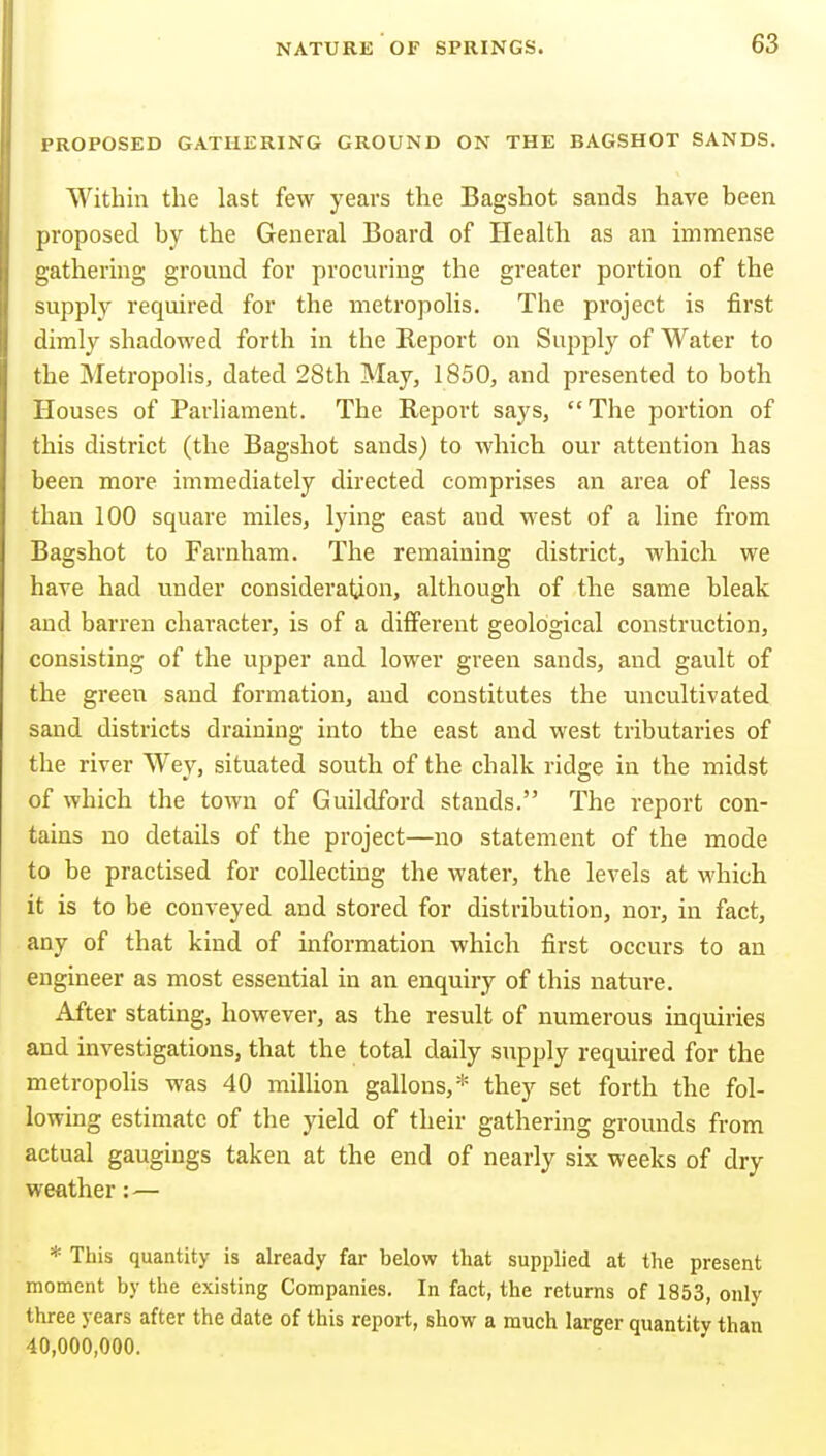 PROPOSED GATHERING GROUND ON THE BAGSHOT SANDS. Within the last few years the Bagshot sands have been proposed by the General Board of Health as an immense gathering ground for procuring the greater portion of the supply required for the metropolis. The project is first dimly shadowed forth in the Report on Supply of Water to the Metropolis, dated 28th May, 1850, and presented to both Houses of Parliament. The Report says, The portion of this district (the Bagshot sands) to which our attention has been more immediately directed comprises an area of less than 100 square miles, lying east and west of a line from Bagshot to Farnham. The remaining district, which we have had under consideration, although of the same bleak and barren character, is of a different geological construction, consisting of the upper and lower green sands, and gault of the green sand formation, and constitutes the uncultivated sand districts draining into the east and west tributaries of the river Wey, situated south of the chalk ridge in the midst of which the town of Guildford stands. The report con- tains no details of the project—no statement of the mode to be practised for collecting the water, the levels at which it is to be conveyed and stored for distribution, nor, in fact, any of that kind of information which first occurs to an engineer as most essential in an enquiry of this nature. After stating, however, as the result of numerous inquiries and investigations, that the total daily supply required for the metropolis was 40 million gallons,* they set forth the fol- lowing estimate of the yield of their gathering grounds from actual gaugings taken at the end of nearly six weeks of dry weather:— * This quantity is already far below that supplied at the present moment by the existing Companies. In fact, the returns of 1853, only three years after the date of this report, show a much larger quantity than 40,000,000.
