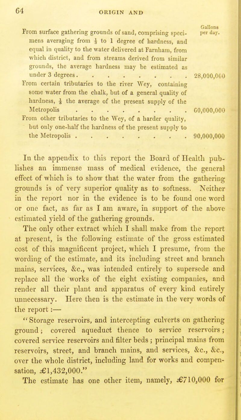 Gallons From surface gathering grounds of sand, comprising speci- per day. mens averaging from i to 1 degree of hardness, and equal in quality to the water delivered at Farnham, from which district, and from streams derived from similar grounds, the average hardness may be estimated as under 3 degrees 28,000,000 From certain tributaries to the river Wey, containing some water from the chalk, but of a general quality of hardness, i the average of the present supply of the Metropolis 00,000,000 From other tributaries to the Wey, of a harder quality, but only one-half the hardness of the present supply to the Metropolis 90,000,000 In the appendix to this report the Board of Health pub- Hshes an immense mass of medical evidence, the general effect of which is to show that the water from the gathering grounds is of very superior quality as to softness. Neither in the report nor in the evidence is to he found one word or one fact, as far as I am aware, in support of the above estimated yield of the gathering grounds. The only other extract which I shall make from the report at present, is the following estimate of the gross estimated cost of this magnificent project, which I presume, from the wording of the estimate, and its including street and branch mains, services, &c., was intended entirely to supersede and replace all the works of the eight existing companies, and render all their plant and apparatus of every kind entirely unnecessary. Here then is the estimate in the very words of the report:—  Storage reservoirs, and intercepting culverts on gathering ground; covered aqueduct thence to service reservoirs; covered service reservoirs and filter beds ; principal mains from reservoirs, street, and branch mains, and services, &c., &c., over the whole district, including land for works and compen- sation, ^1,432,000. The estimate has one other item, namely, ^710,000 for