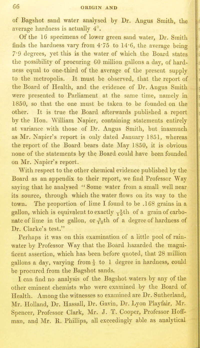 of Bagshot sand water analysed by Dr. Angus Smith, the average hardness is actually 4°. Of the 16 specimens of lower green sand water. Dr. Smith finds the hardness vary from 4'75 to 14'6, the average being 7'9 degrees, yet this is the water of which the Board states the possibility of procuring 60 million gallons a day, of hard- ness equal to one-third of the average of the present supply to the metropolis. It must be observed, that the report of the Board of Health, and the evidence of Dr. Angus Smith were presented to Parliament at the same time, namely in 1850, so that the one must be taken to be founded on the other. It is true the Board afterwards published a report by the Hon. William Napier, containing statements entirely at variance with those of Dr. Angus Smith, but inasmuch as Mr. Napier's report is only dated January 1851, whereas the report of the Board bears date May 1850, it is obvious none of the statements by the Board could have been founded on Mr. Napier's report. With respect to the other chemical evidence published by the Board as an appendix to their report, we find Professor Way saying that he analysed Some water from a small well near its source, through which the water flows on its way to the town. The proportion of lime I found to be .168 grains in a gallon, which is equivalent to exactly ^l^th of a grain of carbo- nate of lime in the gallon, or xo th of a degree of hardness of Dr. Clarke's test. Perhaps it was on this examination of a little pool of rain- water by Professor Way that the Board hazarded the magni- ficent assertion, which has been before quoted, that 28 miUion gallons a day, varying from i to 1 degree in hardness, could be procured from the Bagshot sands. I can find no analysis of the Bagshot waters by any of the other eminent chemists who were examined by the Board of Health. Amouo; the witnesses so examined are Dr. Sutherland, Mr. Holland, Dr. Hassall, Dr. Gavin, Dr. Lyon Playfair, Mr. Spencer, Professor Clark, Mr. J. T. Cooper, Professor Hoff- man, and Mr. R. Phillips, all exceedingly able as analytical