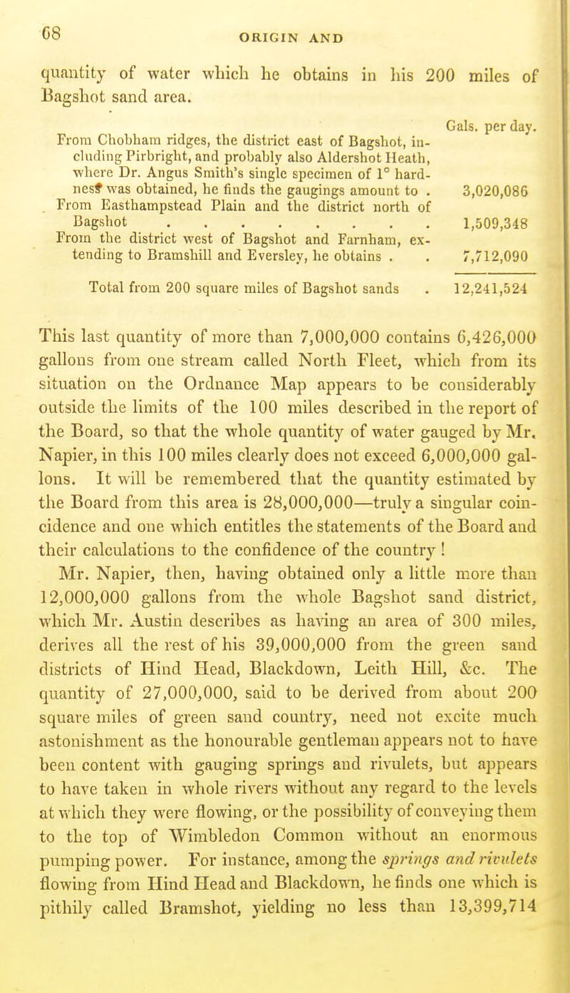 quantity of water which he obtains in his 200 miles of Bagshot sand area. Gals, per day. From Chobham ridges, the district east of Bagshot, in- cluding Pirbright, and probably also Aldershot Heath, where Dr. Angus Smith's single specimen of 1° hard- nesf was obtained, he finds the gaugings amount to . 3,020,086 From Easthampstead Plain and the district north of Bagshot 1,509,348 From the district west of Bagshot and Farnham, ex- tending to Bramshill and Eversley, lie obtains . . 7,712,090 Total from 200 square miles of Bagshot sands . 12,241,524 This last quantity of more than 7,000,000 contains G,426,000 gallons from one stream called North Fleet, which from its situation on the Ordnance Map appears to be considerably outside the limits of the 100 miles described in the report of the Board, so that the whole quantity of water gauged by Mr. Napier, in this 100 miles cleai'ly does not exceed 6,000,000 gal- lons. It will be remembered that the quantity estimated by the Board from this area is 28,000,000—truly a singular coin- cidence and one which entitles the statements of the Board and their calculations to the confidence of the country ! Mr. Napier, then, having obtained only a little more than 12,000,000 gallons from the whole Bagshot sand district, which Mr. Austin describes as liaAing an area of 300 miles, derives all the rest of his 39,000,000 from the green sand districts of Hind Head, Blackdown, Leith Hill, &c. The quantity of 27,000,000, said to be derived from about 200 square miles of green sand country, need not excite much astonishment as the honourable gentleman appears not to have been content with gauging springs and rivulets, but appears to have takeu in whole rivers without any regard to the levels at which they were flowing, or the possibility of conveying them to the top of Wimbledon Common without an enormous pumping power. For instance, among the sjirmgs and rivulets flowing from Hind Head and Blackdown, he finds one which is pithily called Bramshot, yielding no less than 13,399,714