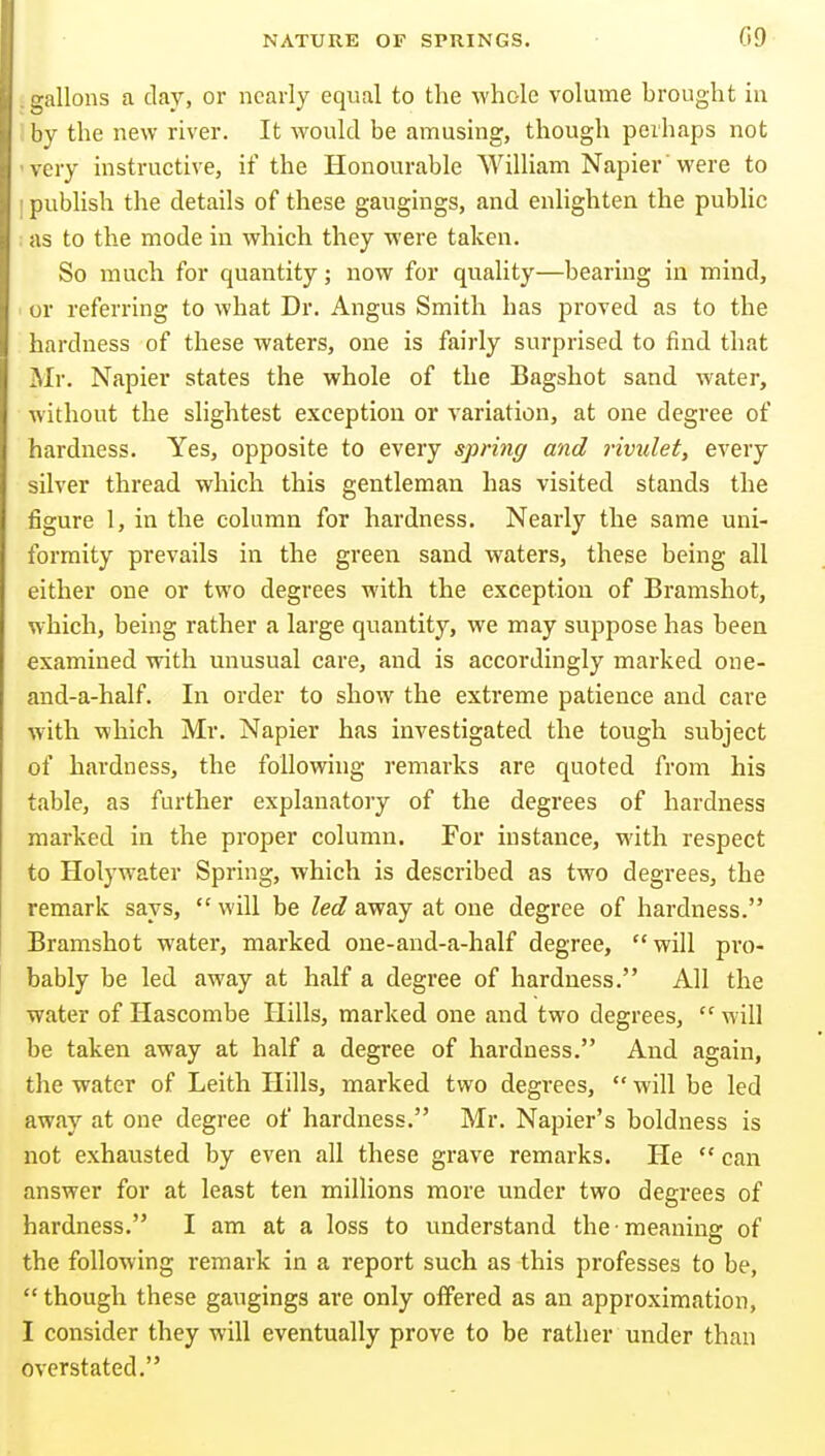 :^allons a clay, or nearly equal to the whole volume brought iu '>y the new river. It would be amusing, though perhaps not cry instructive, if the Honourable William Napier'were to publish the details of these gaugings, and enlighten the public as to the mode in which they were taken. So much for quantity; now for quality—bearing in mind, or referring to what Dr. Angus Smith has proved as to the hardness of these waters, one is fairly surprised to find that Mr. Napier states the whole of the Bagshot sand water, without the slightest exception or variation, at one degree of hardness. Yes, opposite to every spring and rividet, every silver thread which this gentleman has visited stands the figure I, in the column for hardness. Nearly the same uni- formity prevails in the green sand waters, these being all either one or two degrees with the exception of Bramshot, which, being rather a large quantity, we may suppose has been examined with unusual care, and is accordingly marked one- and-a-half. In order to show the extreme patience and care with which Mr. Napier has investigated the tough subject of hardness, the following remarks are quoted from his table, as further explanatory of the degrees of hardness marked in the proper column. For instance, with respect to Holywater Spring, which is described as two degrees, the remark says, will be Zee?away at one degree of hardness. Bramshot water, marked one-and-a-half degree, will pro- bably be led away at half a degree of hardness. All the water of Hascombe Hills, marked one and two degrees,  Mill be taken away at half a degree of hardness. And again, the water of Leith Hills, marked two degrees,  will be led away at one degree of hardness. Mr. Napier's boldness is not exhausted by even all these grave remarks. He  can answer for at least ten millions more under two degrees of hardness. I am at a loss to understand the meaning of the following remark in a report such as this professes to be,  though these gaugings are only oflfered as an approximation, I consider they will eventually prove to be rather under than overstated.
