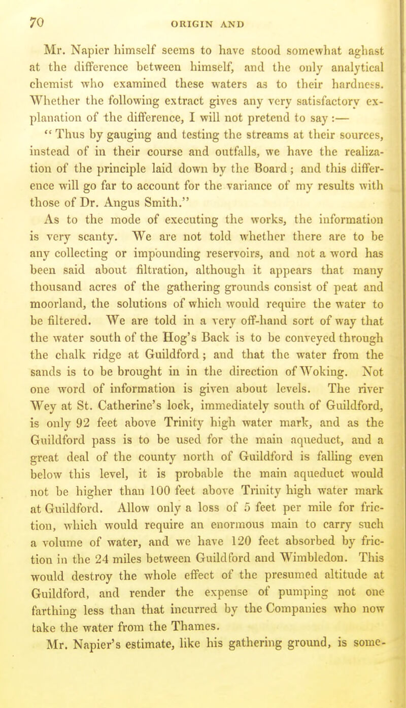 Mr. Napier himself seems to have stood somewhat aghast at the difFercnce between himself, and the only analytical chemist who examined these waters as to their hardness. Whether the following extract gives any very satisfactory ex- planation of the difference, I will not pretend to say:—  Thus by gauging and testing the streams at their sources, instead of in their course and outfalls, we have the realiza- tion of the principle laid down by the Board; and this differ- ence will go far to account for the variance of my results with those of Dr. Angus Smith. As to the mode of executing the works, the information is very scanty. We are not told whether there are to be any collecting or impounding reservoirs, and not a word has been said about filtration, although it appears that many thousand acres of the gathering grounds consist of peat and moorland, the solutions of which would require the water to be filtered. We are told in a very off-hand sort of way that the water south of the Hog's Back is to be conveyed through the chalk ridge at Guildford; and that the water from the sands is to be brought in in the direction of Woking. Not one word of information is given about levels. The river Wey at St. Catherine's lock, immediately south of Guildford, is only 92 feet above Trinity high water mark, and as the Guildford pass is to be used for the main aqueduct, and a great deal of the county north of Guildford is falling even below this level, it is probable the main aqueduct would not be higher than 100 feet above Trinity high water mark at Guildford. Allow only a loss of 5 feet per mile for fric- tion, which would require an enormous main to carry such a volume of water, and we have 120 feet absorbed by fric- tion in the 24 miles between Guildford and Wimbledon. This would destroy the whole effect of the presumed altitude at Guildford, and render the expense of pumping not one farthing less than that incurred by the Companies who now take the water from the Thames. Mr. Napier's estimate, like his gathering ground, is some-
