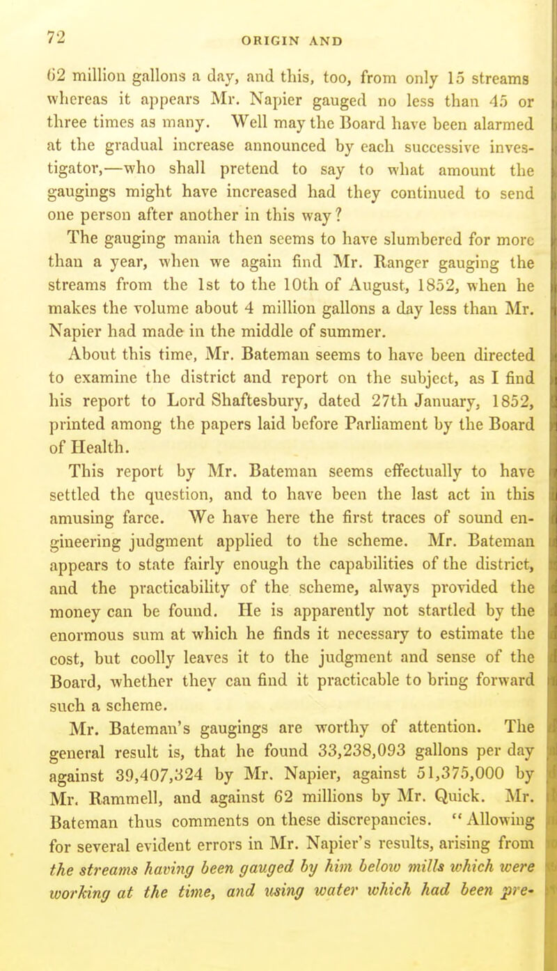 02 million gallons a day, and this, too, from only 15 streams whereas it appears Mr. Napier gauged no less than 45 or three times as many. Well may the Board have been alarmed at the gradual increase announced by each successive inves- tigator,—who shall pretend to say to what amount the gaugings might have increased had they continued to send one person after another in this way ? The gauging mania then seems to have slumbered for more than a year, when we again find Mr. Ranger gauging the streams from the 1st to the 10th of August, 1852, when he makes the volume about 4 million gallons a day less than Mr. Napier had made in the middle of summer. About this time, Mr. Bateman seems to have been directed to examine the district and report on the subject, as I find his report to Lord Shaftesbury, dated 27th January, 1852, printed among the papers laid before Parliament by the Board of Health. This report by Mr. Bateman seems effectually to have settled the question, and to have been the last act in this amusing farce. We have here the first traces of sound en- gineering judgment applied to the scheme. Mr. Bateman appears to state fairly enough the capabilities of the district, and the practicability of the scheme, always provided the money can be found. He is apparently not startled by the enormous sum at which he finds it necessary to estimate the cost, but coolly leaves it to the judgment and sense of the Board, whether they can find it practicable to bring forward such a scheme. Mr. Bateman's gaugings are worthy of attention. The general result is, that he found 33,238,093 gallons per day against 39,407,324 by Mr. Napier, against 51,375,000 by Mr. Rammell, and against 62 millions by Mr. Quick. Mr. Bateman thus comments on these discrepancies.  Allowing for several evident errors in Mr. Napier's results, arising from the streams having been gauged by him beloiv mills tvhich were working at the time, and iising water which had been pre