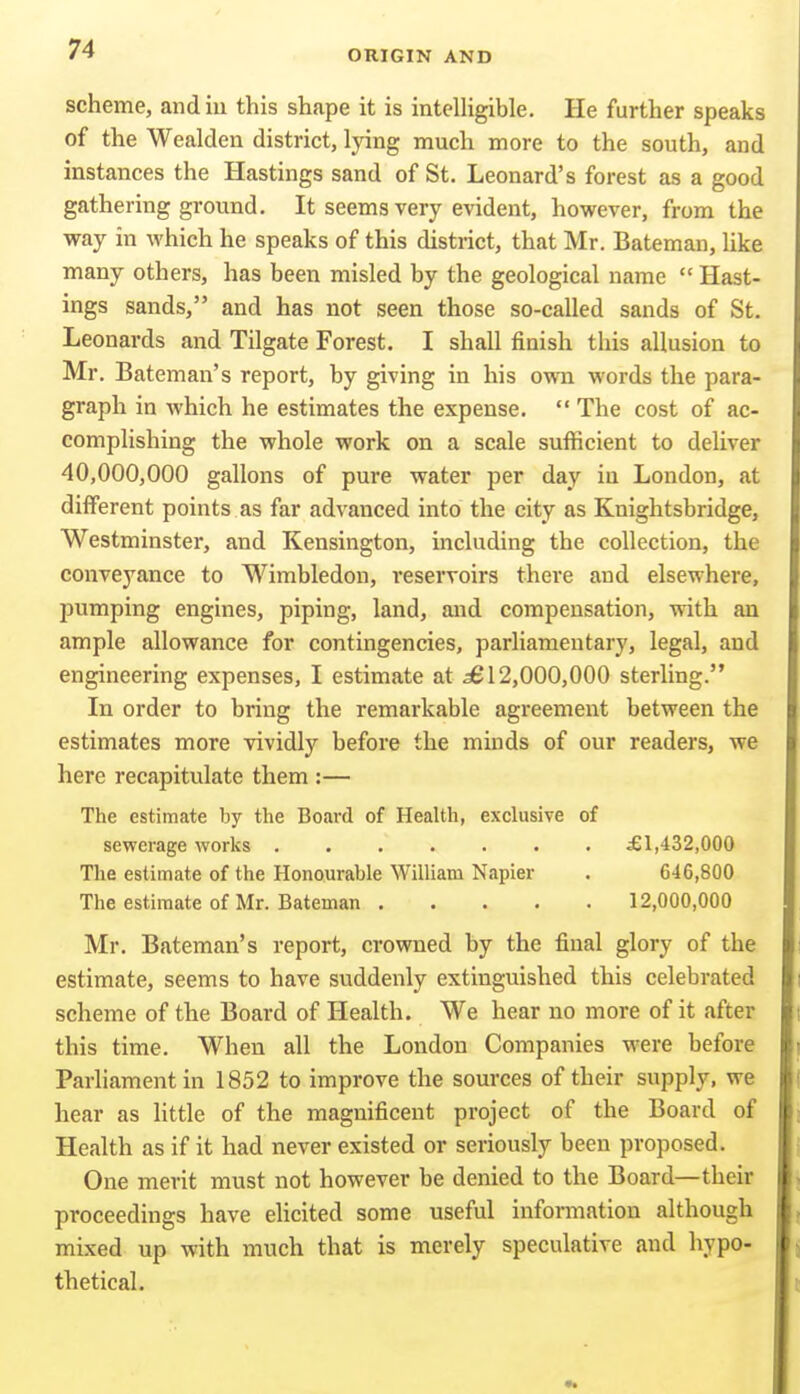 scheme, andiu this shape it is inteUigible. He further speaks of the Wealden district, lying much more to the south, and instances the Hastings sand of St. Leonard's forest as a good gathering ground. It seems very evident, however, from the way in which he speaks of this district, that Mr. Bateman, Uke many others, has been misled by the geological name  Hast- ings sands, and has not seen those so-called sands of St. Leonards and Tilgate Forest. I shall finish this allusion to Mr. Bateman's report, by giving in his own words the para- graph in which he estimates the expense.  The cost of ac- complishing the whole work on a scale sufficient to deliver 40,000,000 gallons of pure water per day in London, at diiFerent points as far advanced into the city as Knightsbridge, Westminster, and Kensington, including the collection, the conveyance to Wimbledon, reservoirs there and elsewhere, pumping engines, piping, land, and compensation, with an ample allowance for contingencies, parliamentary, legal, and engineering expenses, I estimate at ^12,000,000 sterling. In order to bring the remarkable agreement between the estimates more vividly before the minds of our readers, we here recapitulate them :— The estimate by the Board of Health, exclusive of sewerage works £1,432,000 The estimate of the Honourable William Napier . 646,800 The estimate of Mr. Bateman 12,000,000 Mr. Bateman's report, crowned by the final glory of the estimate, seems to have suddenly extinguished this celebrated scheme of the Board of Health. We hear no more of it after this time. When all the London Companies were before Parliament in 1852 to improve the sources of their supply, we hear as little of the magnificent project of the Board of Health as if it had never existed or seriously been proposed. One merit must not however be denied to the Board—their proceedings have elicited some useful information although mixed up with much that is merely speculative and hypo- thetical.